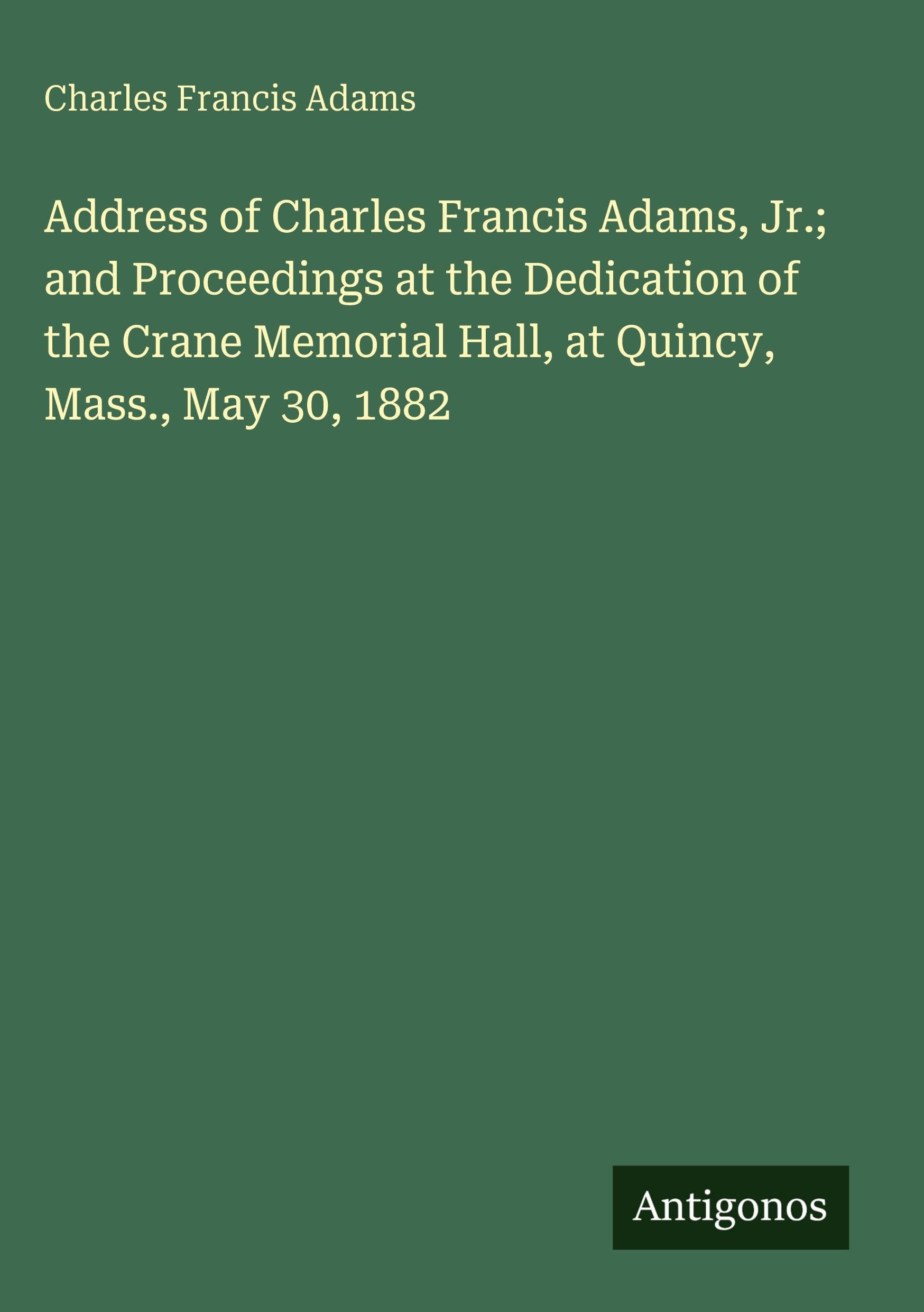 Address of Charles Francis Adams, Jr.; and Proceedings at the Dedication of the Crane Memorial Hall, at Quincy, Mass., May 30, 1882 Classics