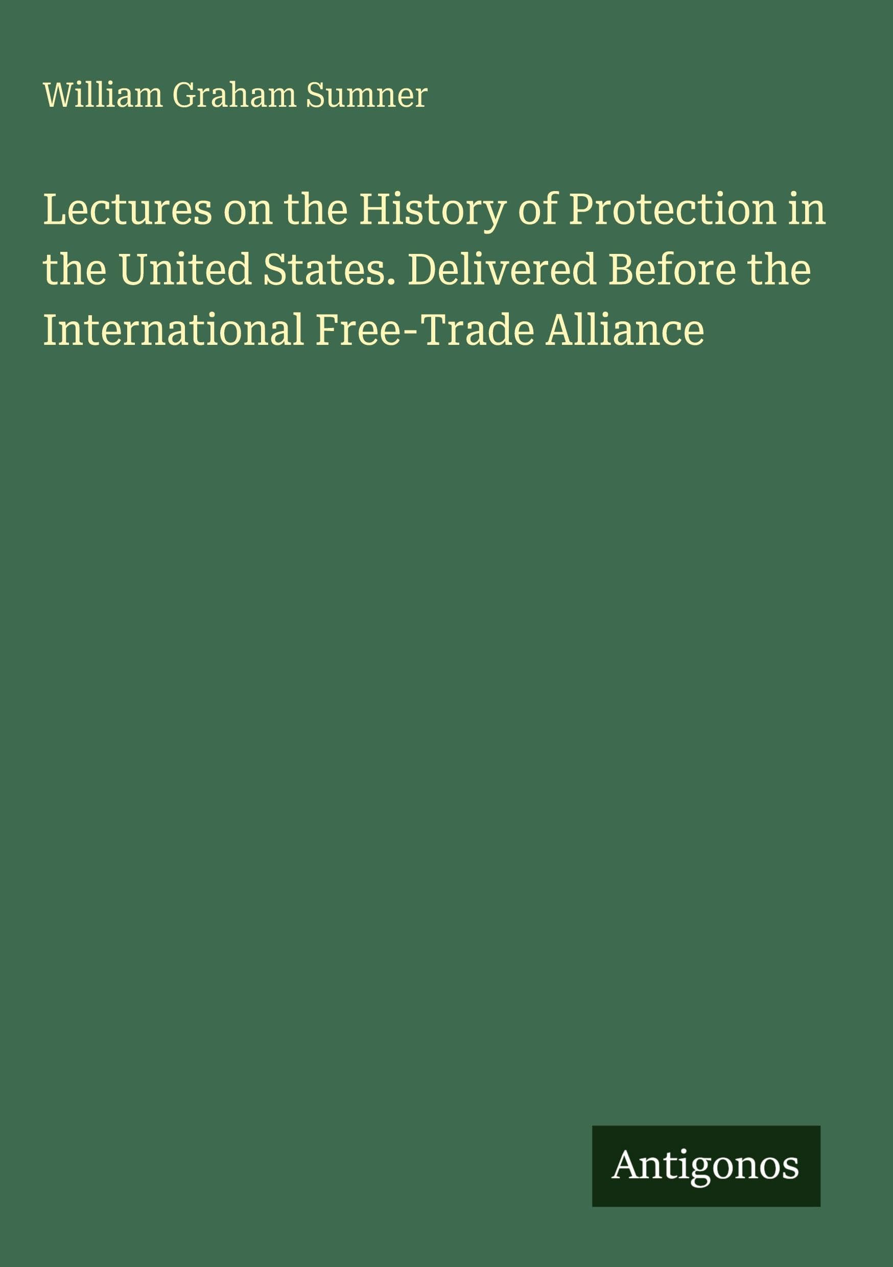 Lectures on the History of Protection in the United States. Delivered Before the International Free-Trade Alliance Classics