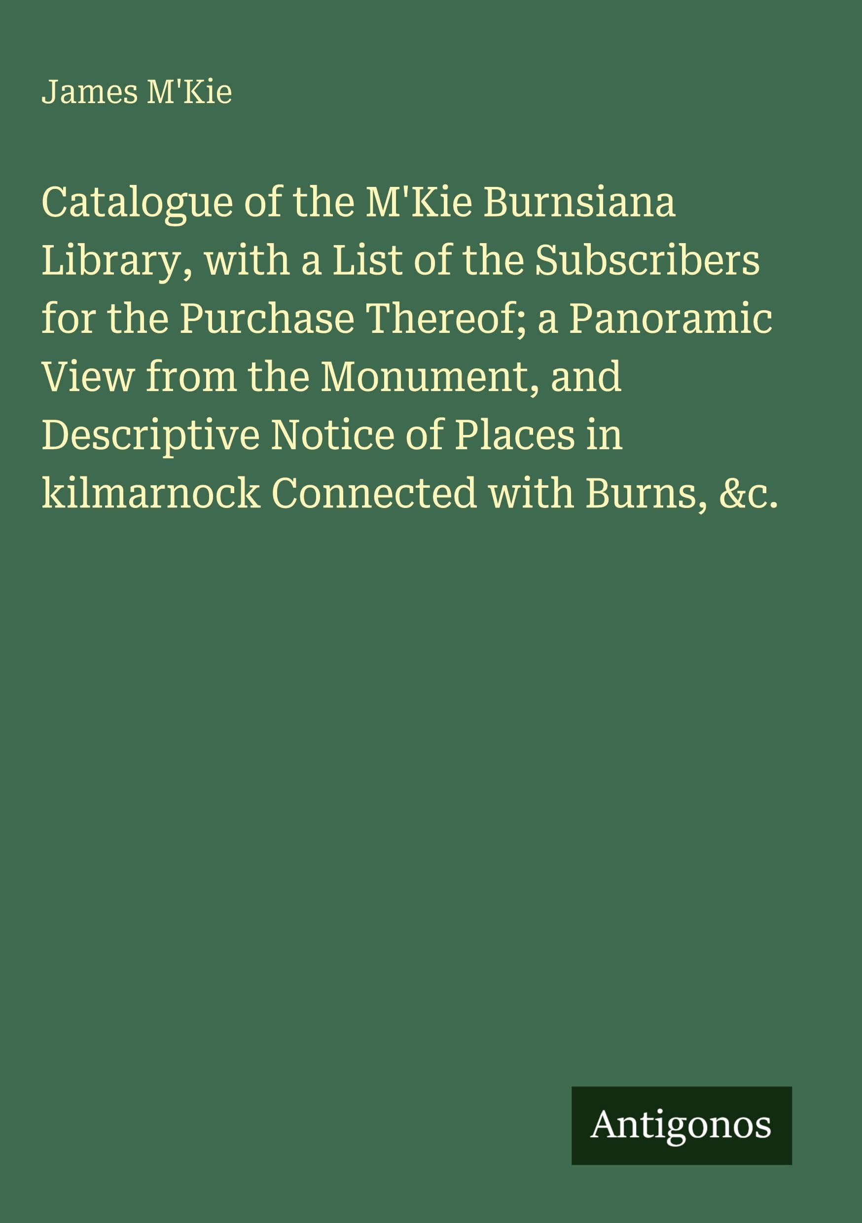 Catalogue of the M'Kie Burnsiana Library, with a List of the Subscribers for the Purchase Thereof; a Panoramic View from the Monument, and Descriptive Notice of Places in kilmarnock Connected with Burns, &c. Classics