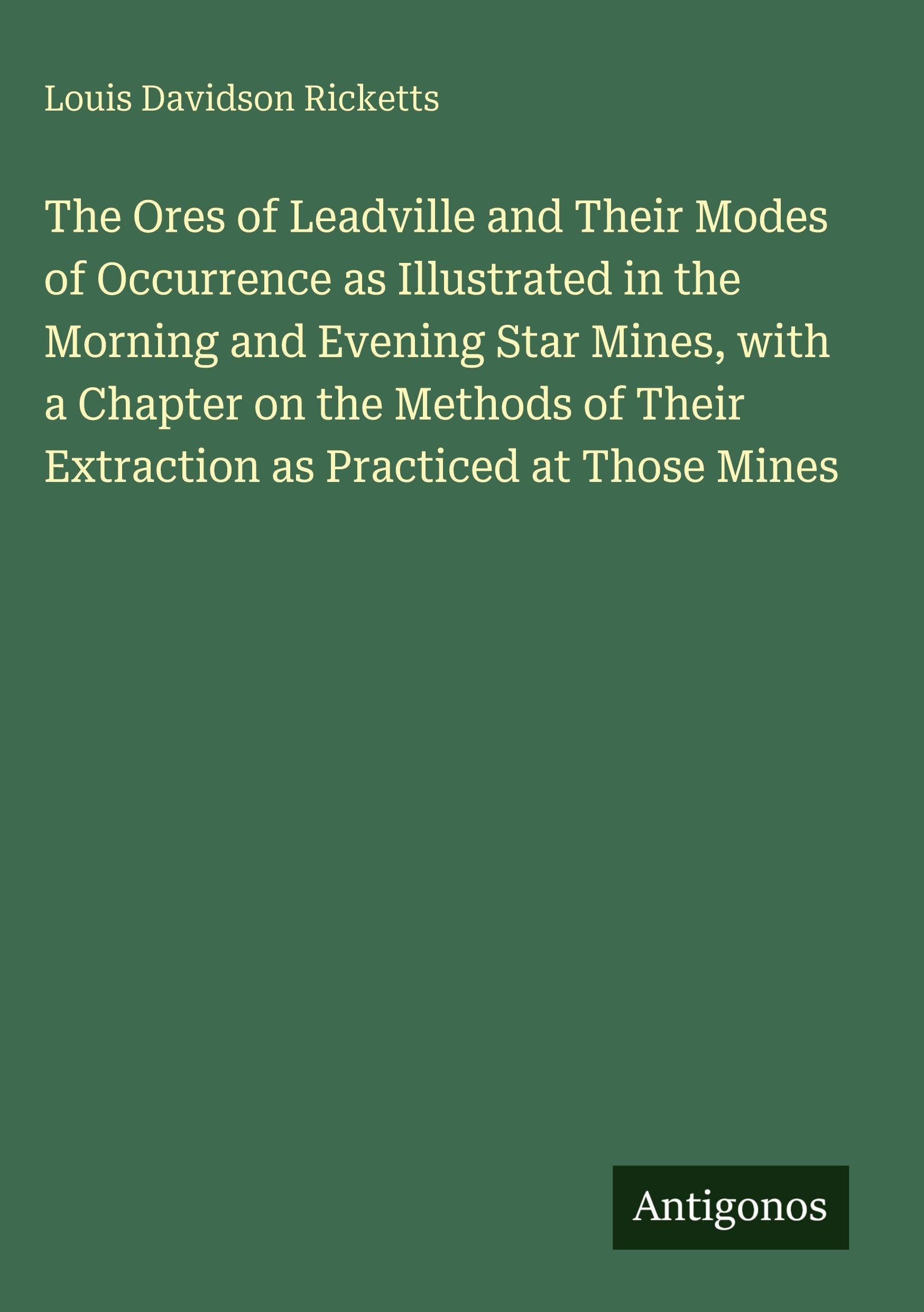 The Ores of Leadville and Their Modes of Occurrence as Illustrated in the Morning and Evening Star Mines, with a Chapter on the Methods of Their Extraction as Practiced at Those Mines Classics