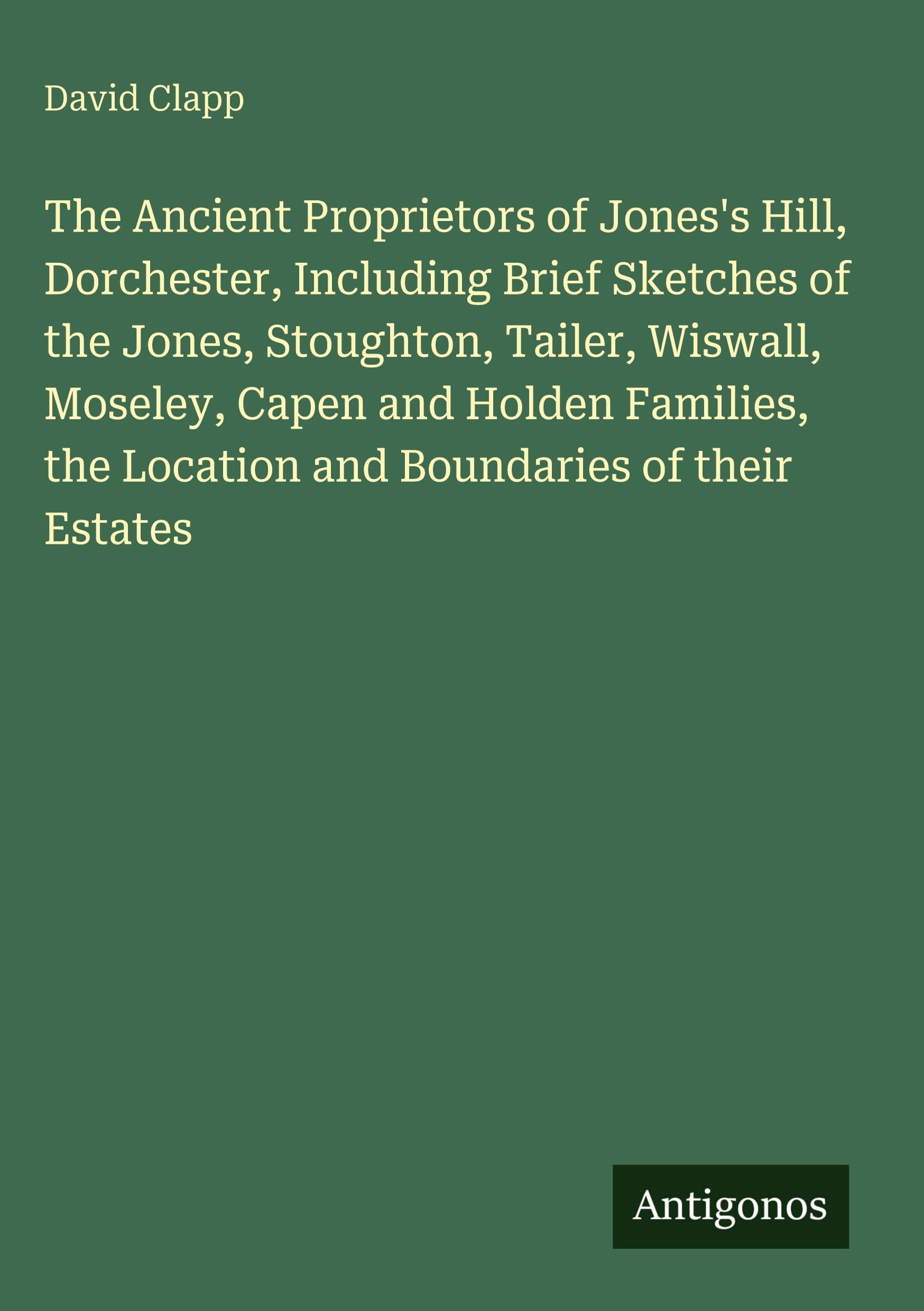 The Ancient Proprietors of Jones's Hill, Dorchester, Including Brief Sketches of the Jones, Stoughton, Tailer, Wiswall, Moseley, Capen and Holden Families, the Location and Boundaries of their Estates Classics
