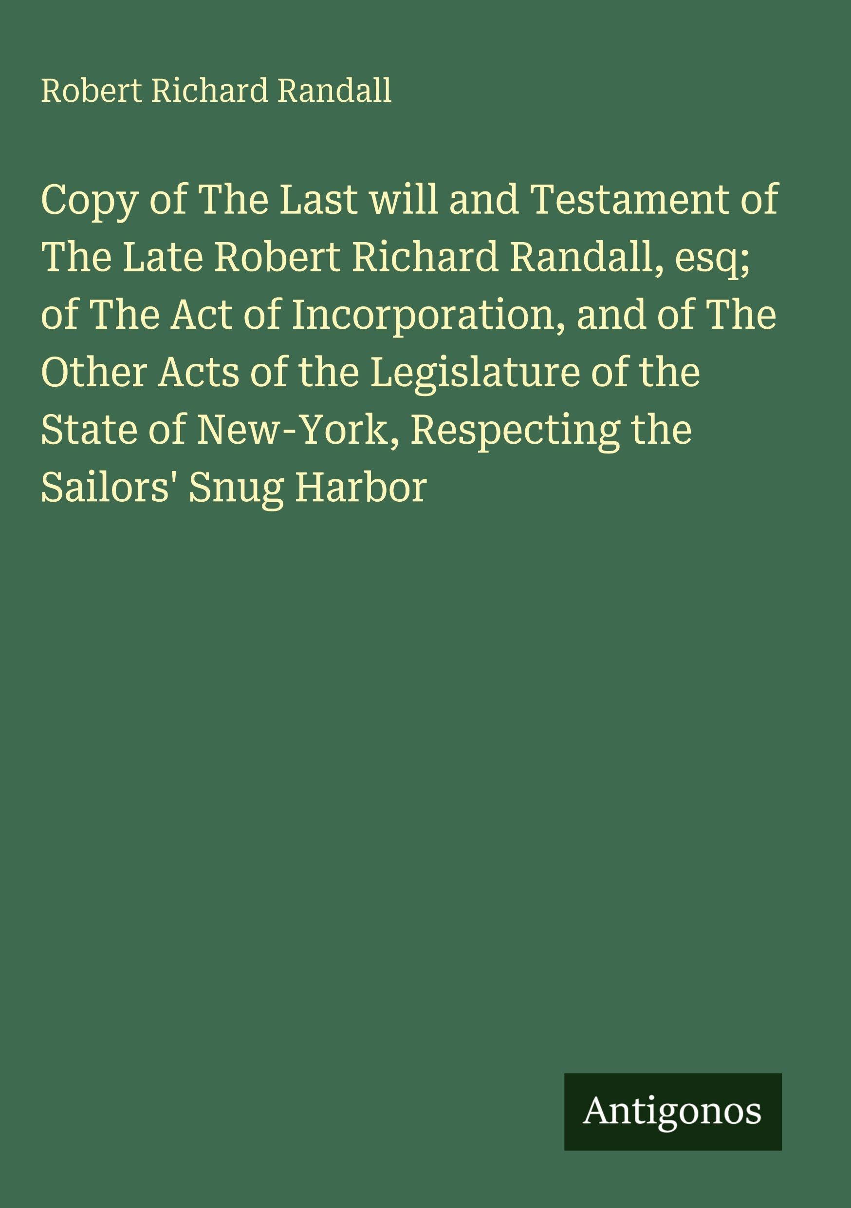 Copy of The Last will and Testament of The Late Robert Richard Randall, esq; of The Act of Incorporation, and of The Other Acts of the Legislature of the State of New-York, Respecting the Sailors' Snug Harbor Classics