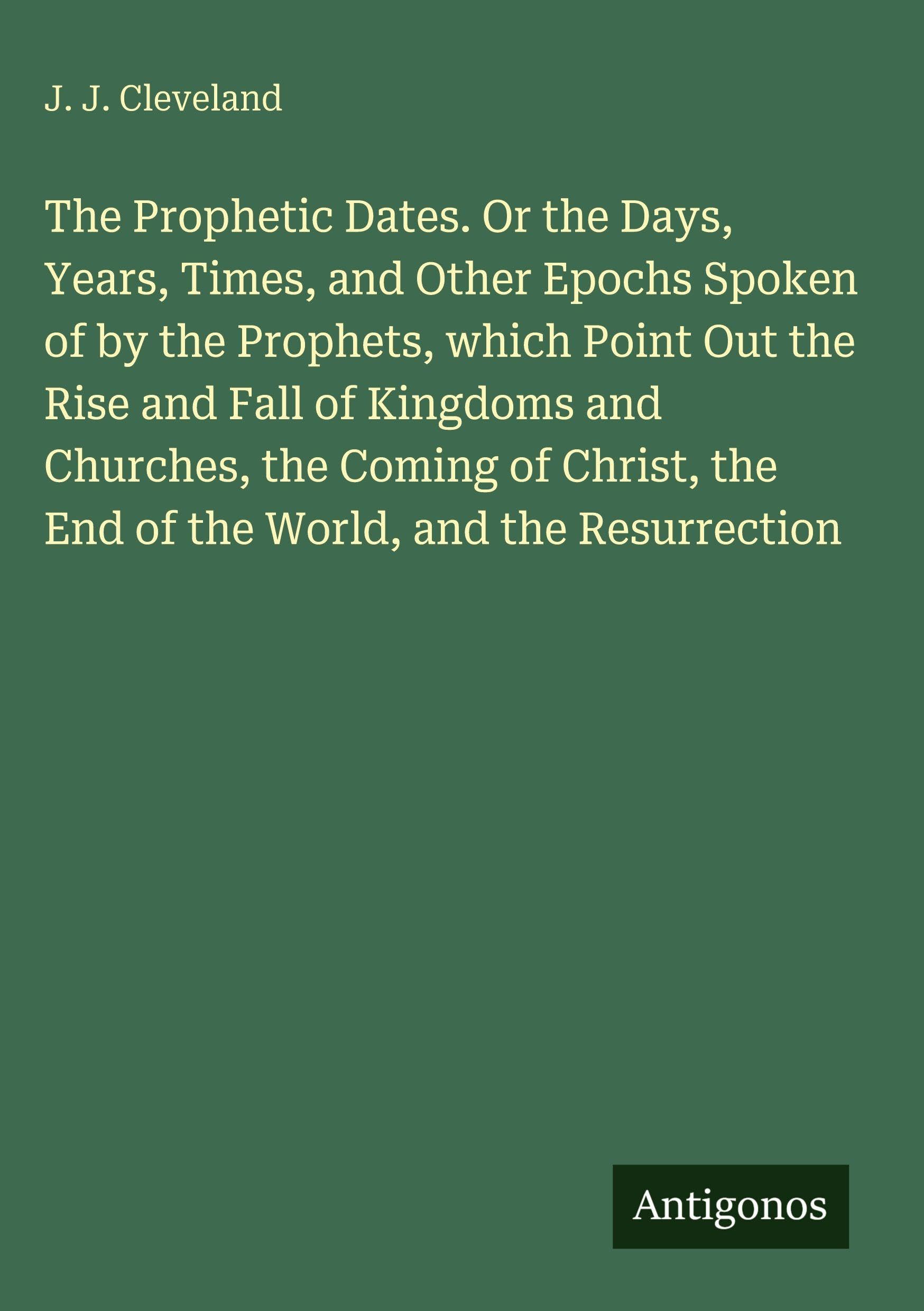 The Prophetic Dates. Or the Days, Years, Times, and Other Epochs Spoken of by the Prophets, which Point Out the Rise and Fall of Kingdoms and Churches, the Coming of Christ, the End of the World, and the Resurrection Classics