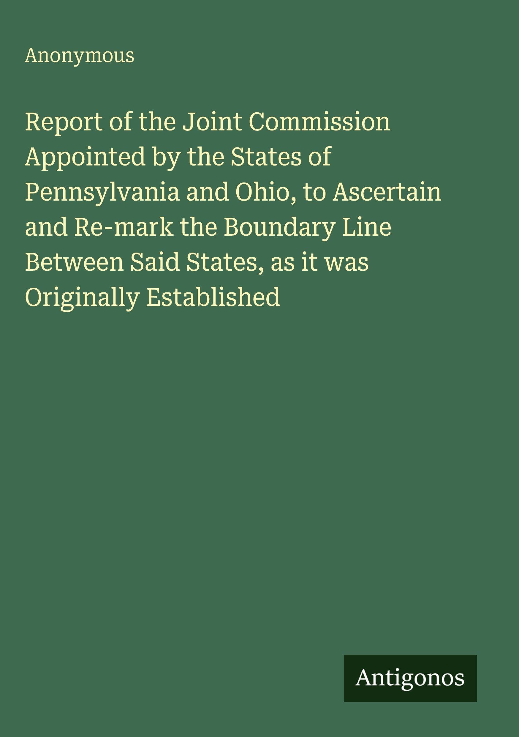 Report of the Joint Commission Appointed by the States of Pennsylvania and Ohio, to Ascertain and Re-mark the Boundary Line Between Said States, as it was Originally Established Classics