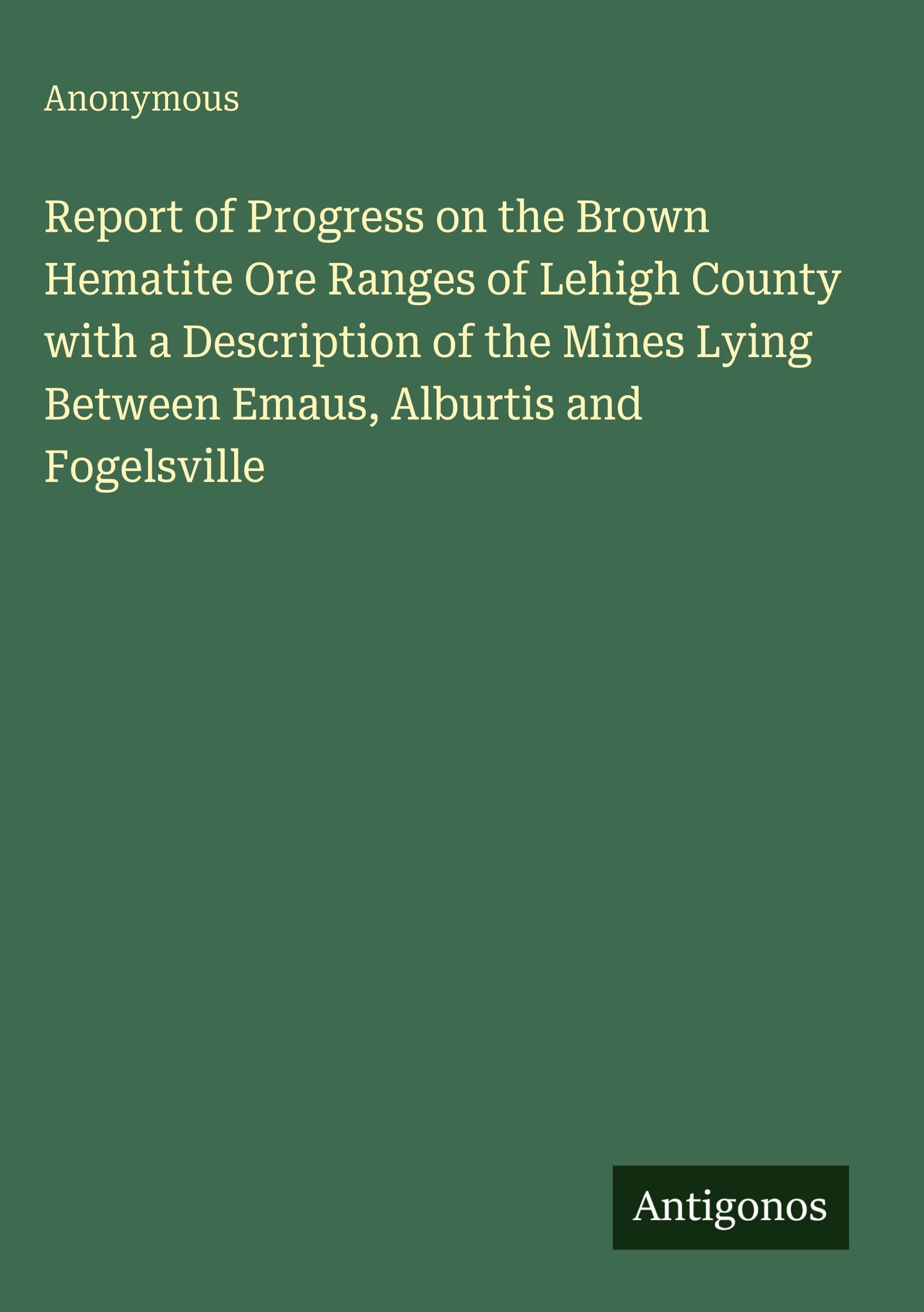 Report of Progress on the Brown Hematite Ore Ranges of Lehigh County with a Description of the Mines Lying Between Emaus, Alburtis and Fogelsville Classics
