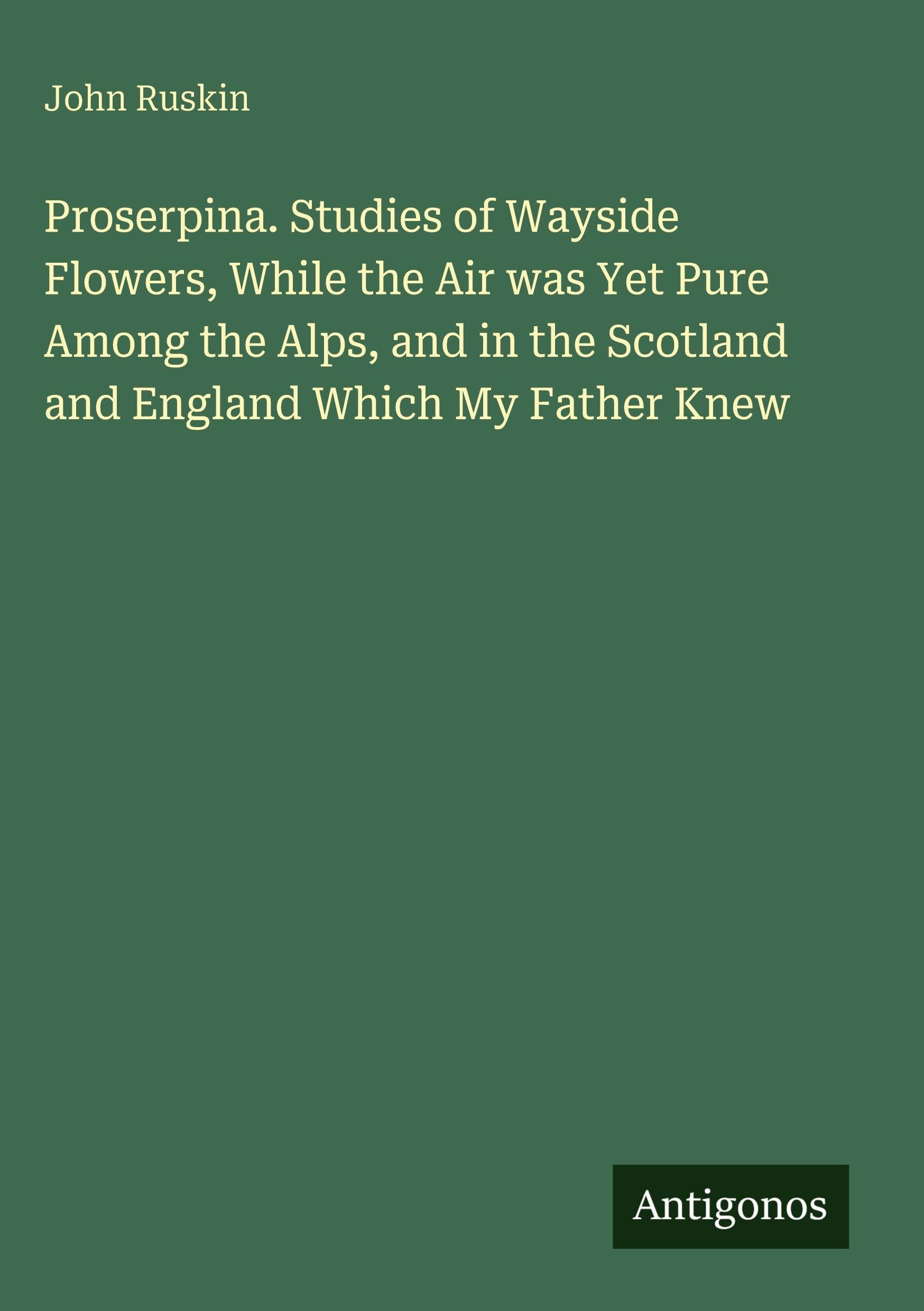 Proserpina. Studies of Wayside Flowers, While the Air was Yet Pure Among the Alps, and in the Scotland and England Which My Father Knew Classics