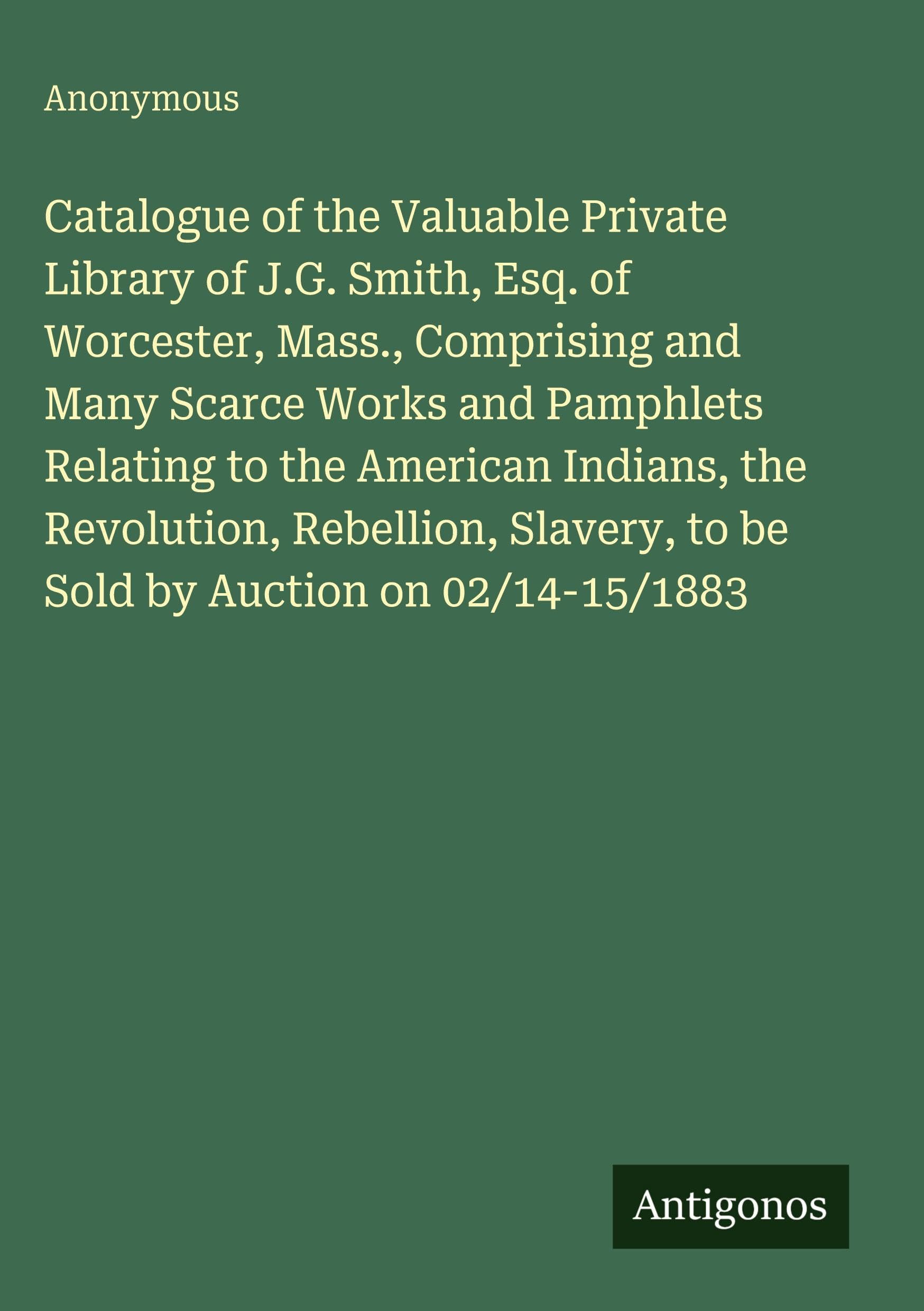 Catalogue of the Valuable Private Library of J.G. Smith, Esq. of Worcester, Mass., Comprising and Many Scarce Works and Pamphlets Relating to the American Indians, the Revolution, Rebellion, Slavery, to be Sold by Auction on 02/14-15/1883 Classics