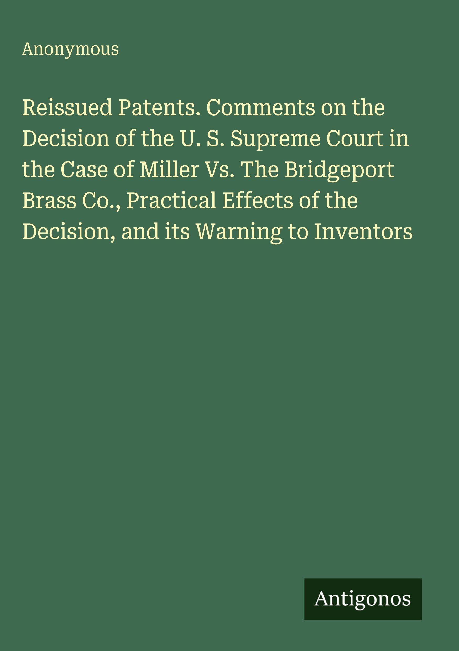 Reissued Patents. Comments on the Decision of the U. S. Supreme Court in the Case of Miller Vs. The Bridgeport Brass Co., Practical Effects of the Decision, and its Warning to Inventors Classics