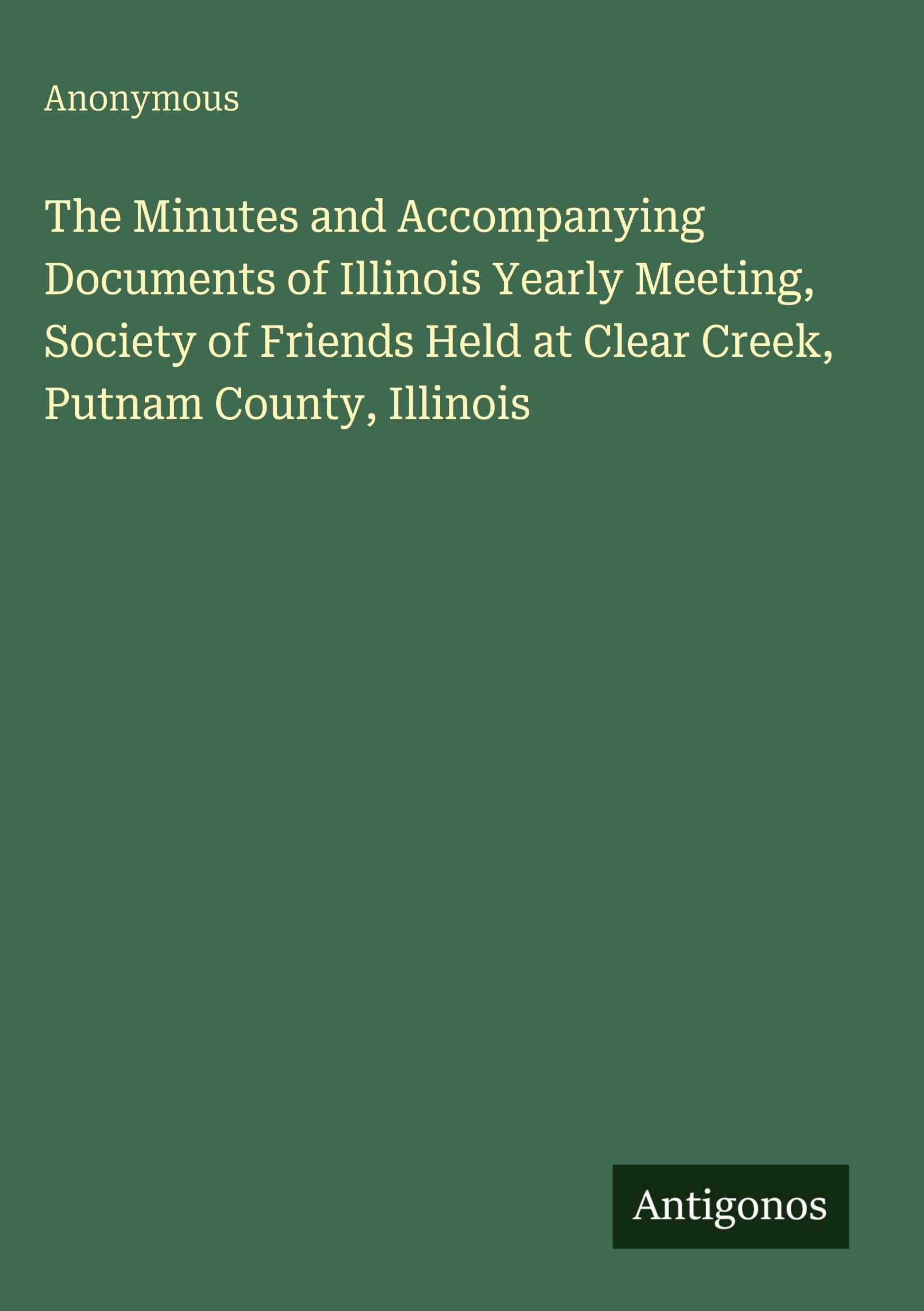 The Minutes and Accompanying Documents of Illinois Yearly Meeting, Society of Friends Held at Clear Creek, Putnam County, Illinois Classics