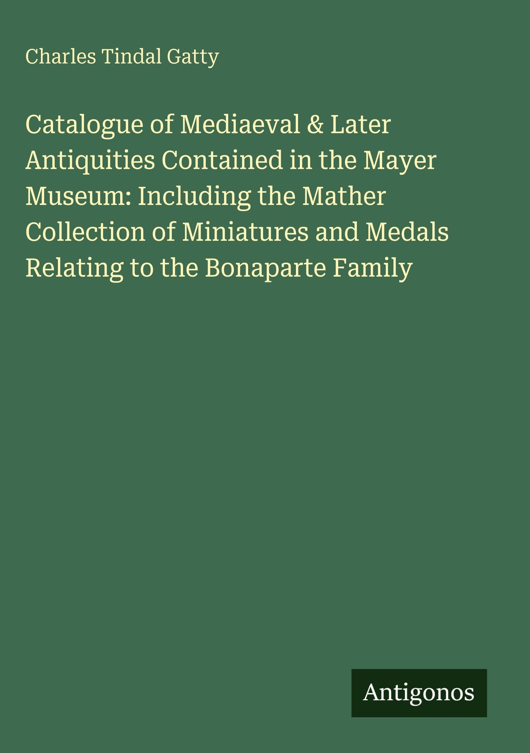 Catalogue of Mediaeval & Later Antiquities Contained in the Mayer Museum: Including the Mather Collection of Miniatures and Medals Relating to the Bonaparte Family Classics