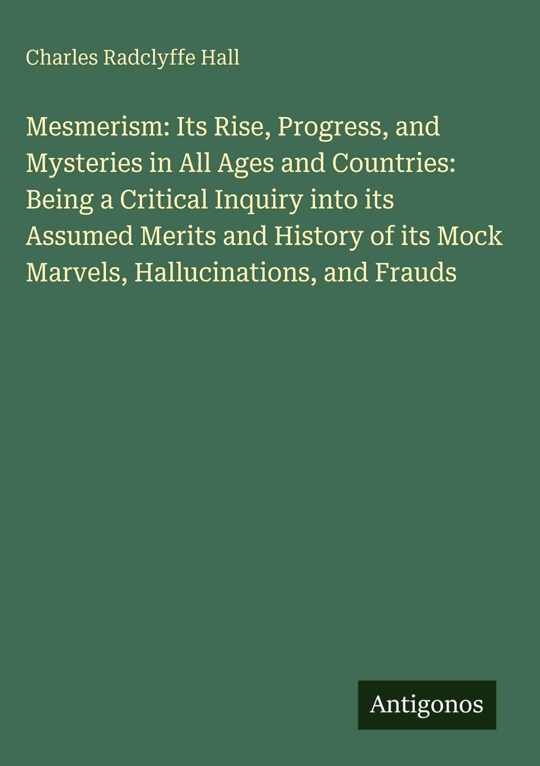 Mesmerism: Its Rise, Progress, and Mysteries in All Ages and Countries: Being a Critical Inquiry into its Assumed Merits and History of its Mock Marvels, Hallucinations, and Frauds Classics