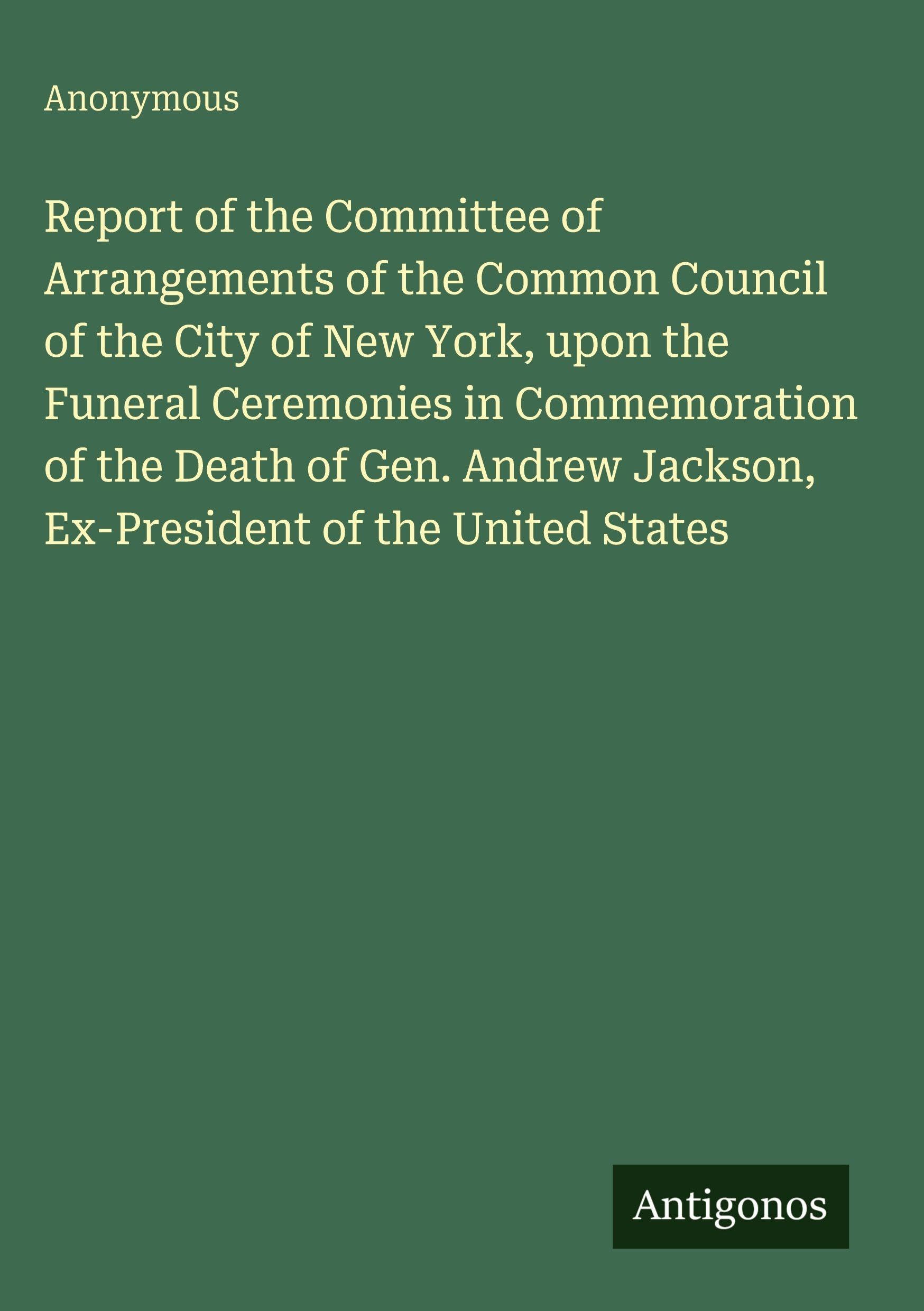 Report of the Committee of Arrangements of the Common Council of the City of New York, upon the Funeral Ceremonies in Commemoration of the Death of Gen. Andrew Jackson, Ex-President of the United States Classics