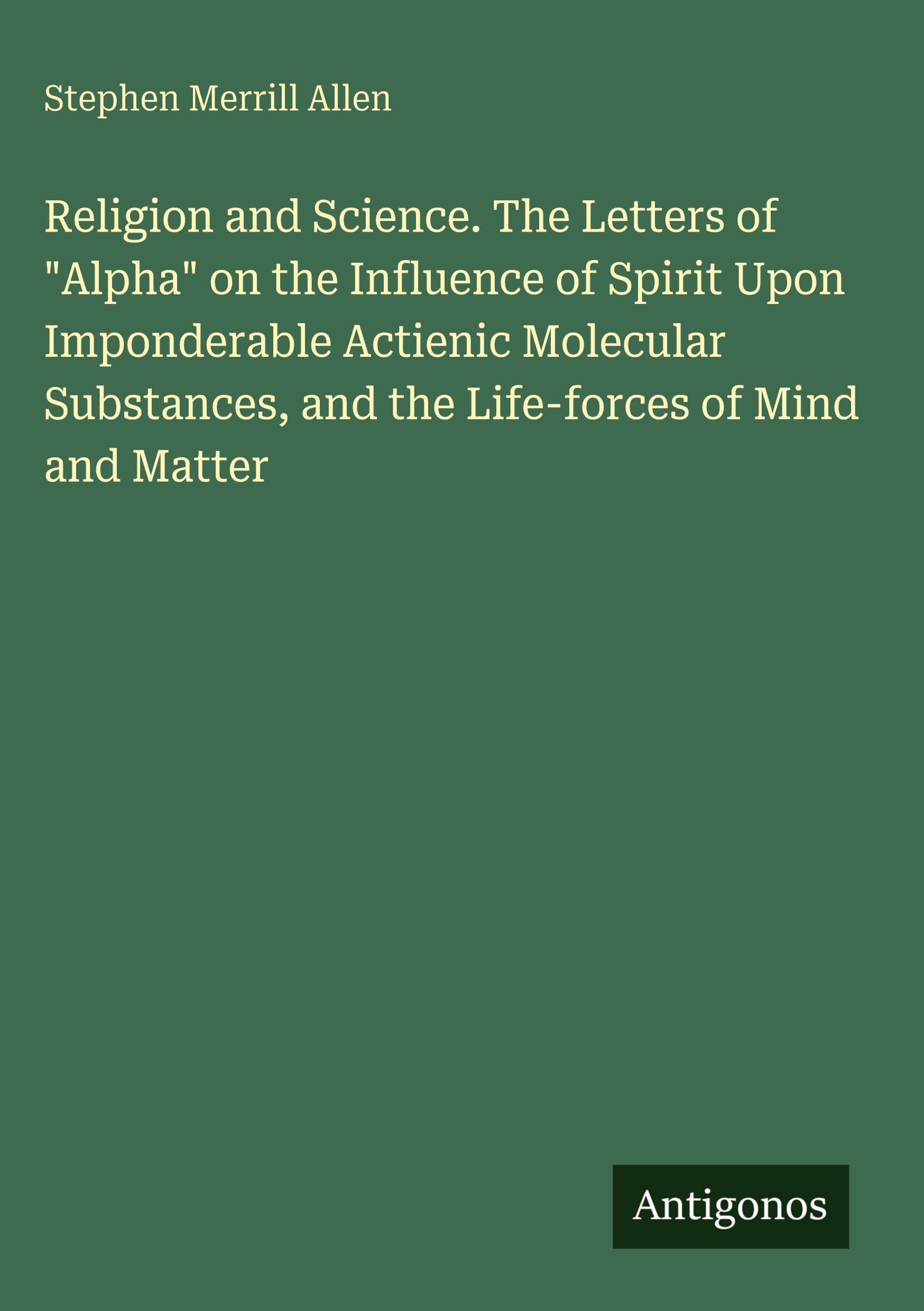 Religion and Science. The Letters of "Alpha" on the Influence of Spirit Upon Imponderable Actienic Molecular Substances, and the Life-forces of Mind and Matter Classics