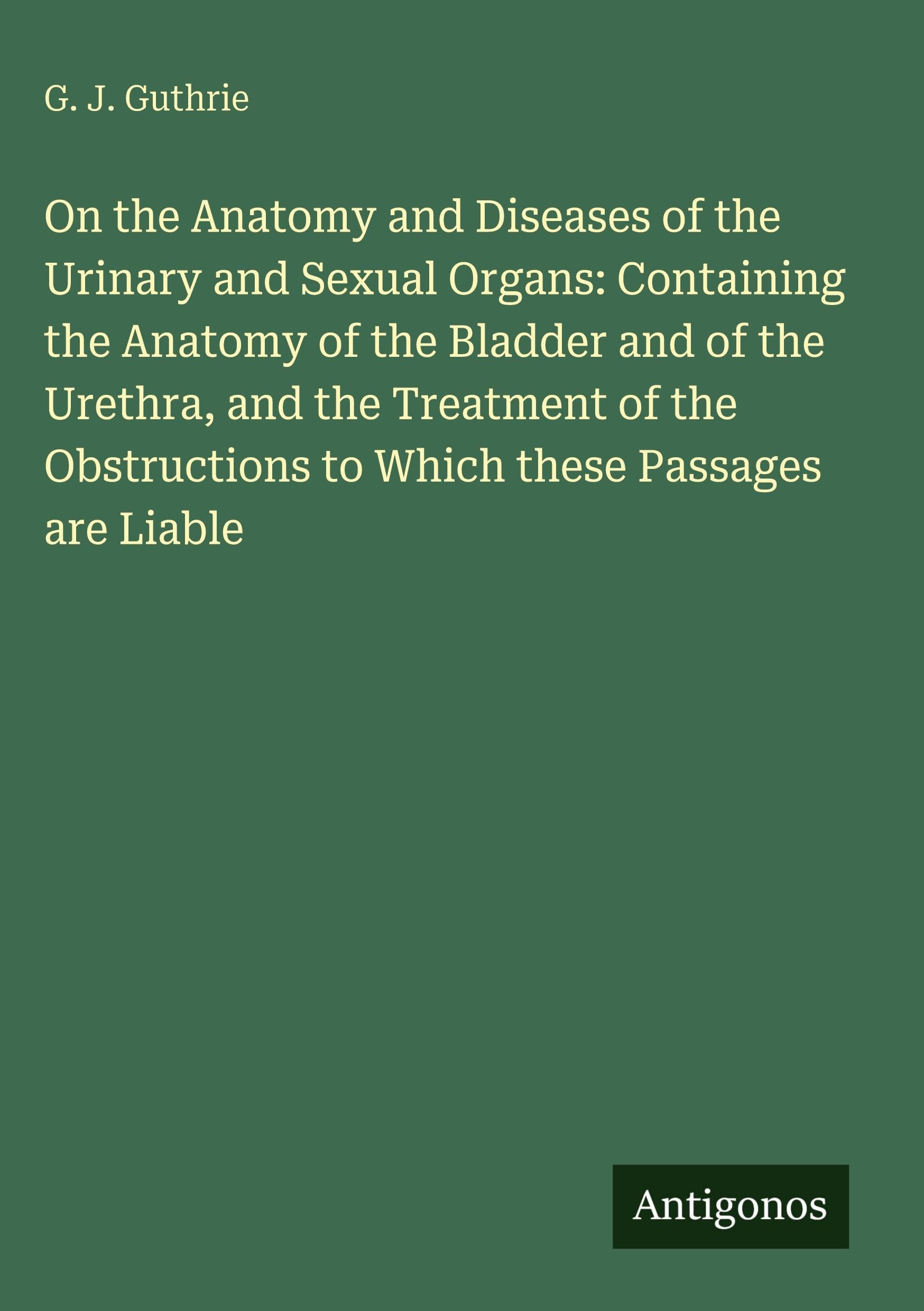 On the Anatomy and Diseases of the Urinary and Sexual Organs: Containing the Anatomy of the Bladder and of the Urethra, and the Treatment of the Obstructions to Which these Passages are Liable Classics