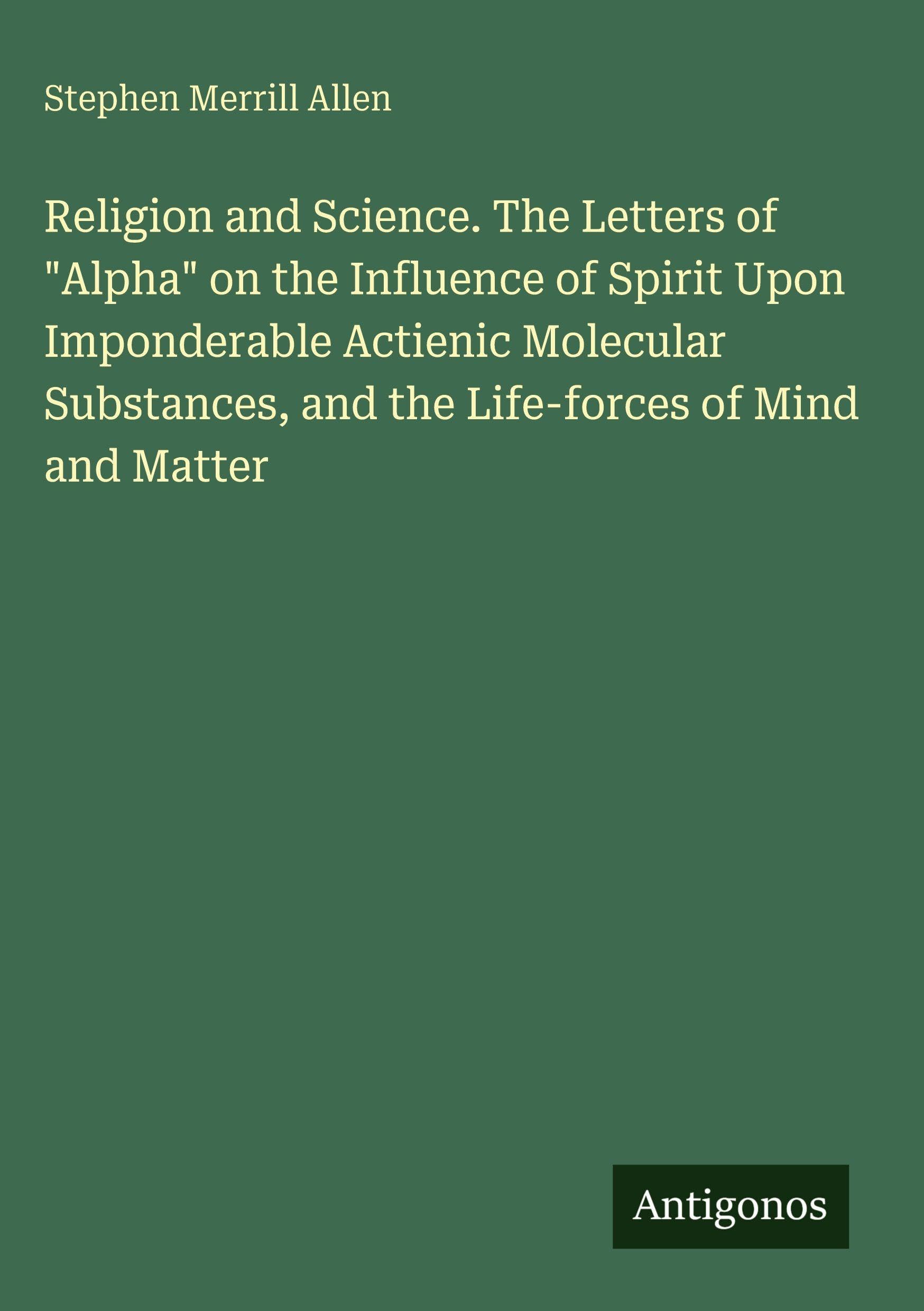 Religion and Science. The Letters of "Alpha" on the Influence of Spirit Upon Imponderable Actienic Molecular Substances, and the Life-forces of Mind and Matter Classics