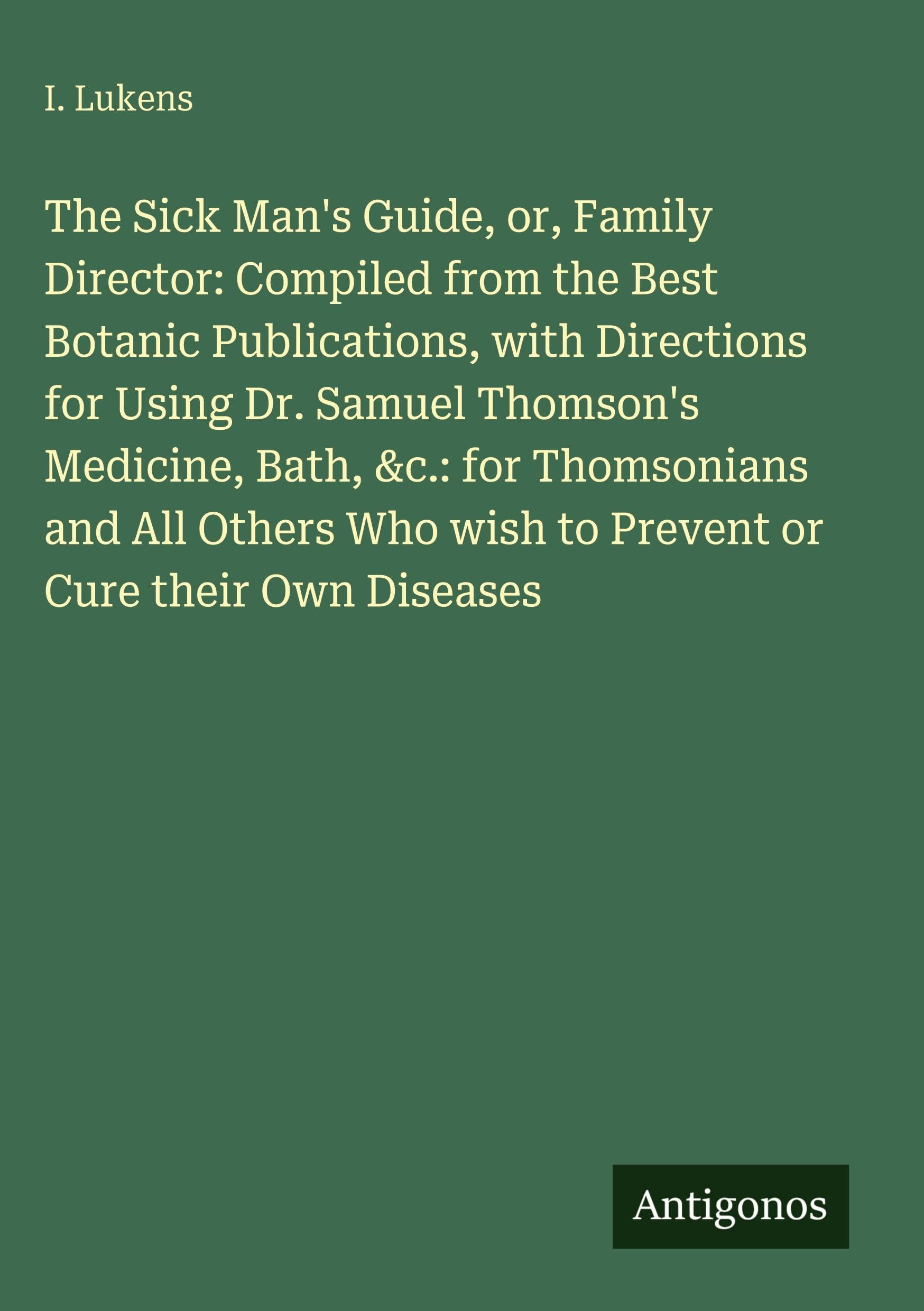 The Sick Man's Guide, or, Family Director: Compiled from the Best Botanic Publications, with Directions for Using Dr. Samuel Thomson's Medicine, Bath, &c.: for Thomsonians and All Others Who wish to Prevent or Cure their Own Diseases Classics