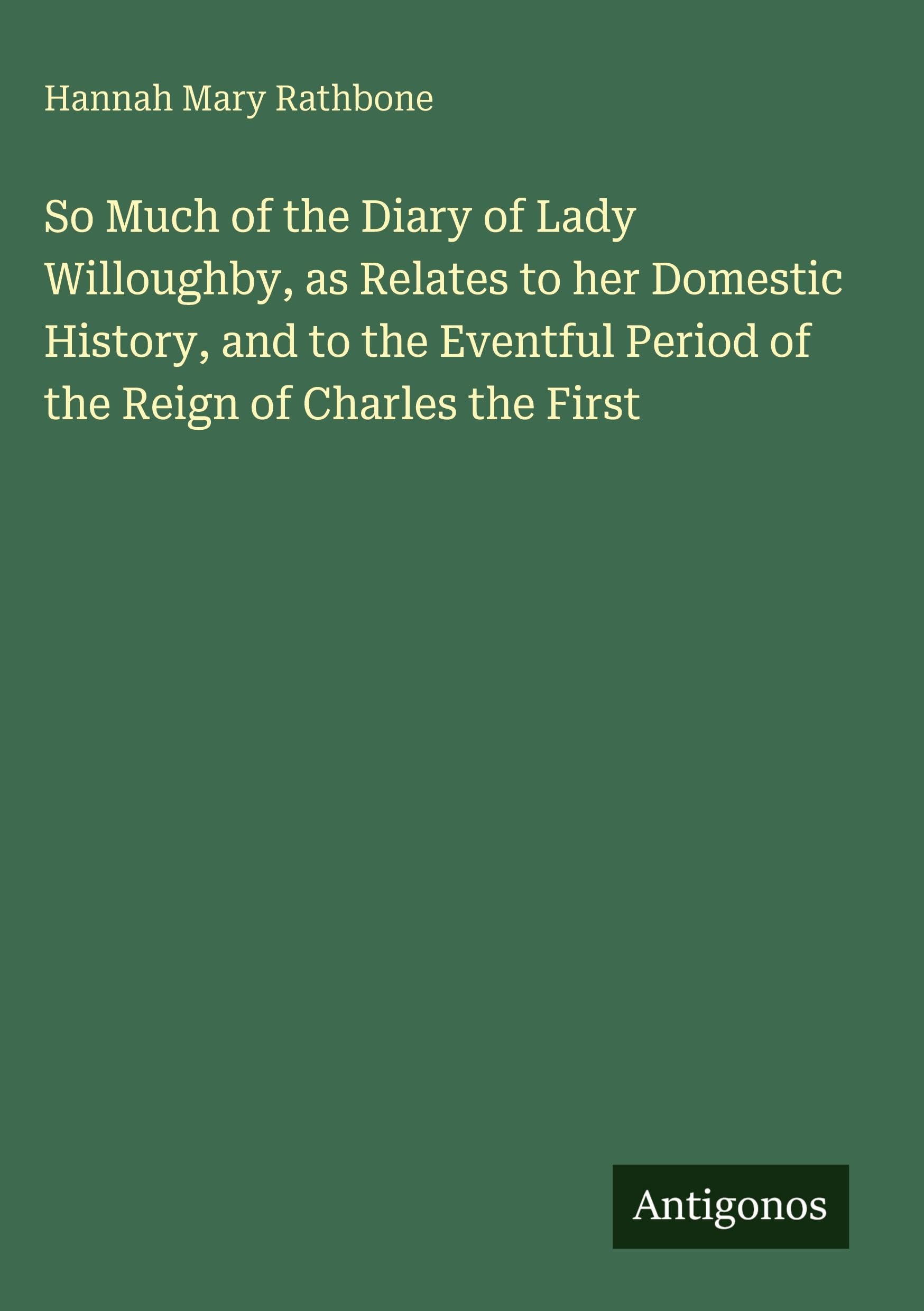 So Much of the Diary of Lady Willoughby, as Relates to her Domestic History, and to the Eventful Period of the Reign of Charles the First Classics