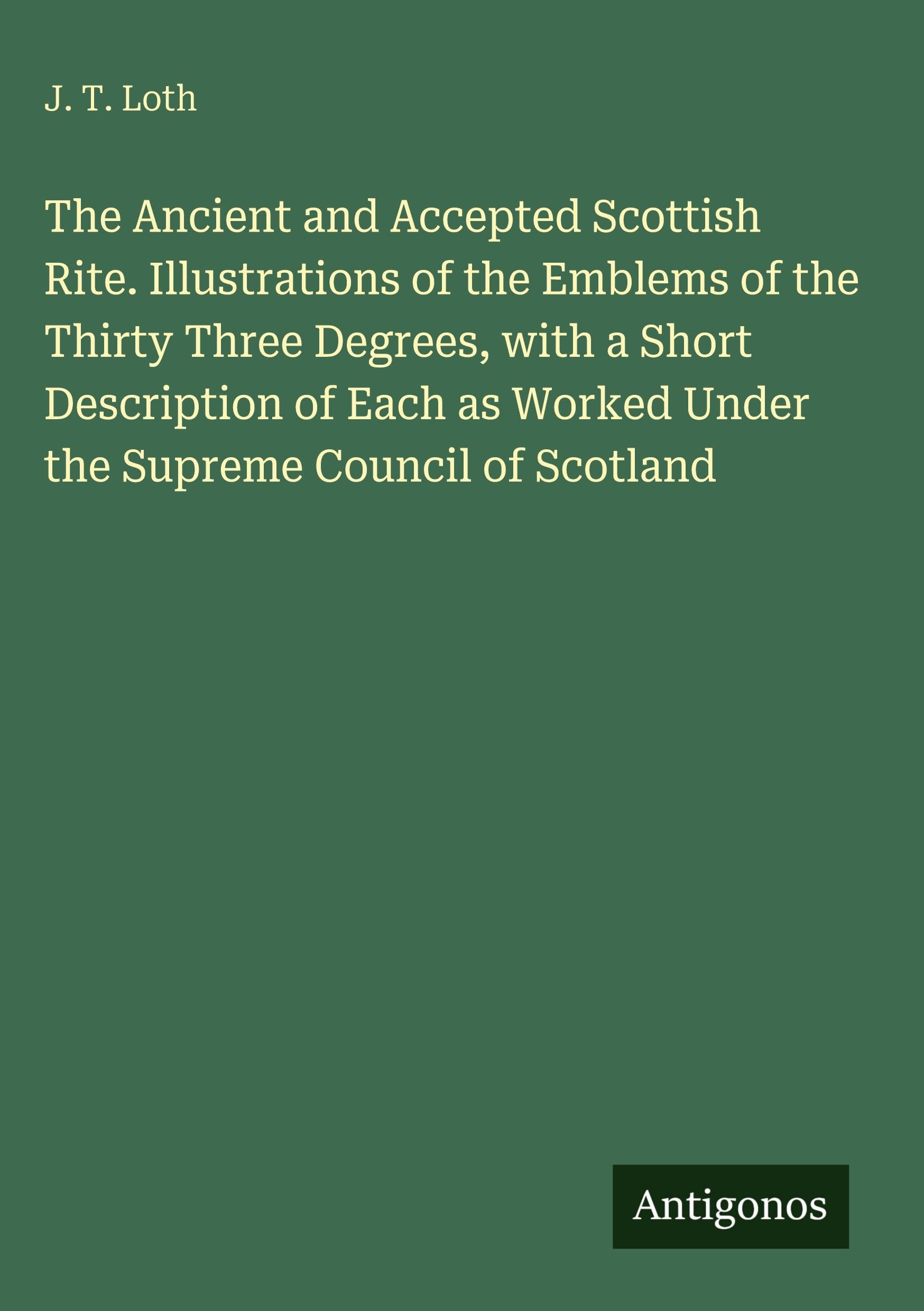 The Ancient and Accepted Scottish Rite. Illustrations of the Emblems of the Thirty Three Degrees, with a Short Description of Each as Worked Under the Supreme Council of Scotland Classics