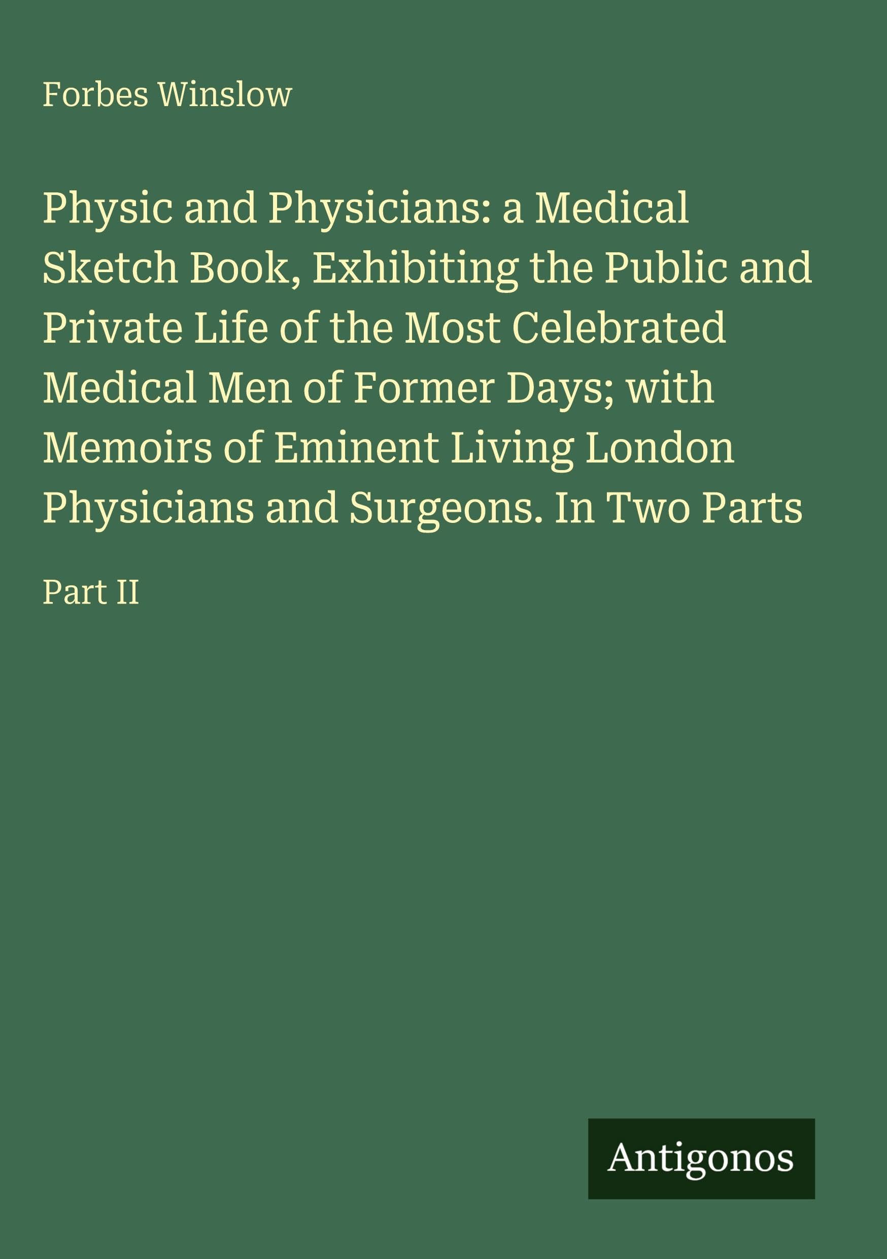 Physic and Physicians: a Medical Sketch Book, Exhibiting the Public and Private Life of the Most Celebrated Medical Men of Former Days; with Memoirs of Eminent Living London Physicians and Surgeons. In Two Parts Classics