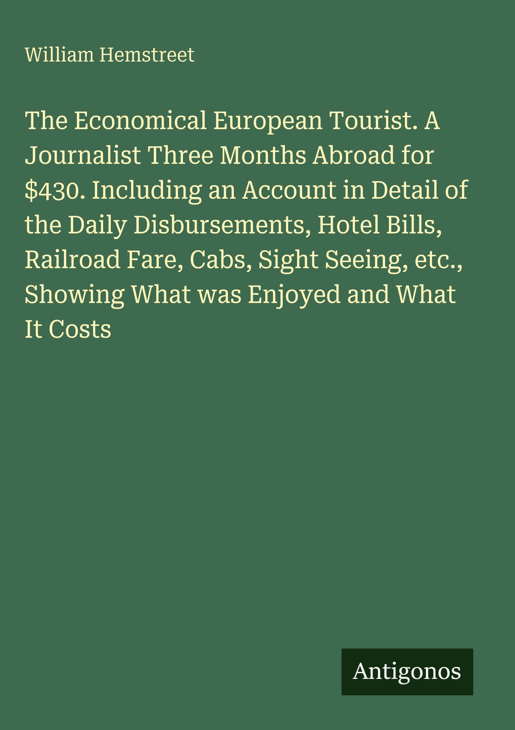 The Economical European Tourist. A Journalist Three Months Abroad for $430. Including an Account in Detail of the Daily Disbursements, Hotel Bills, Railroad Fare, Cabs, Sight Seeing, etc., Showing What was Enjoyed and What It Costs Classics