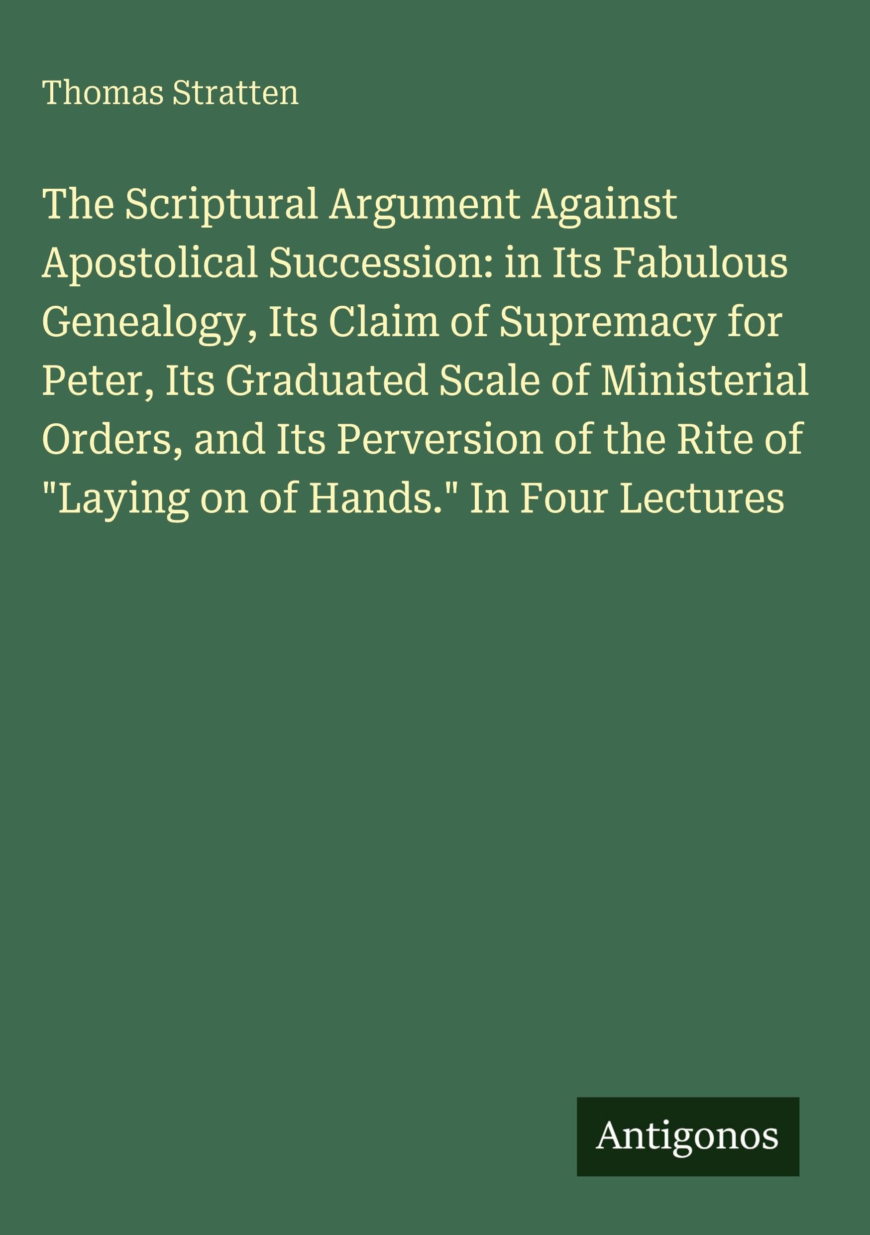 The Scriptural Argument Against Apostolical Succession: in Its Fabulous Genealogy, Its Claim of Supremacy for Peter, Its Graduated Scale of Ministerial Orders, and Its Perversion of the Rite of "Laying on of Hands." In Four Lectures Classics