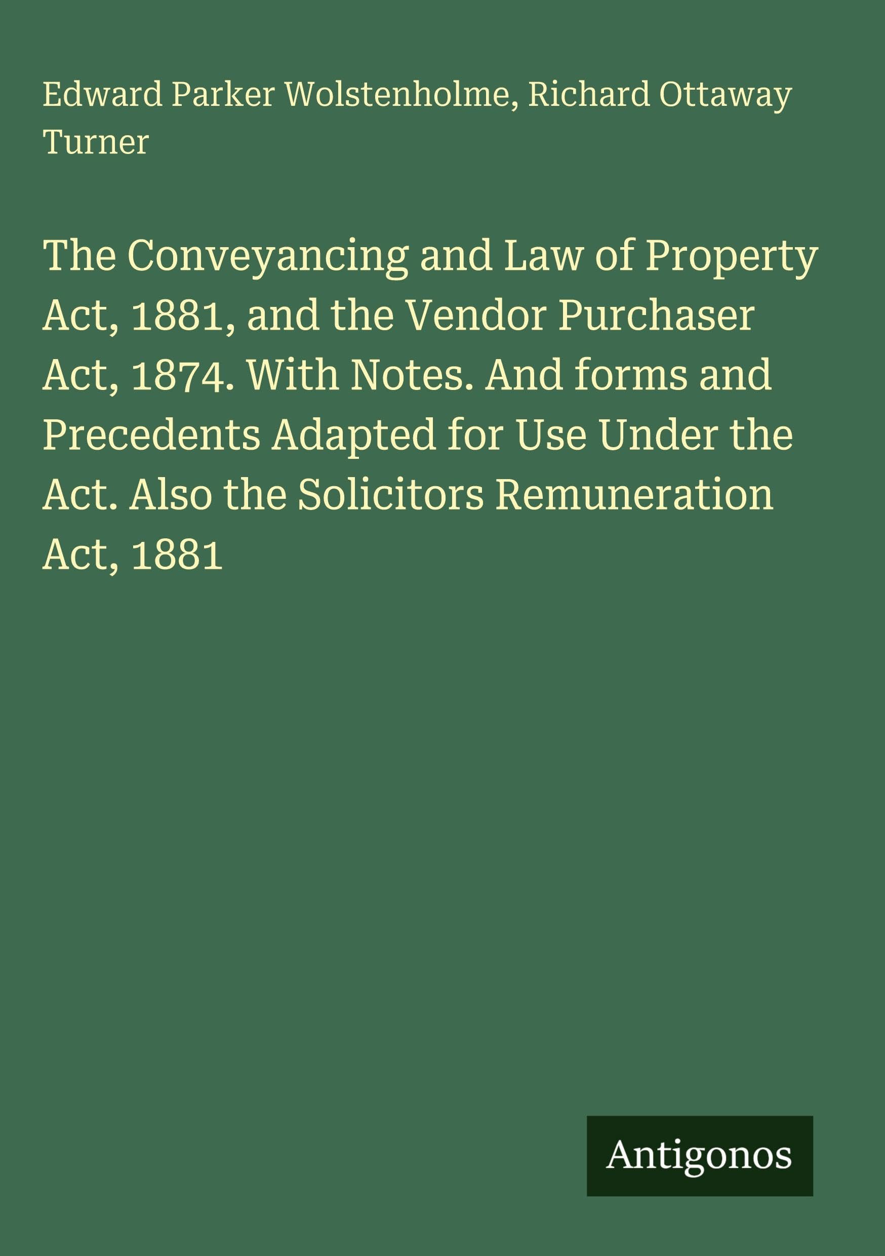 The Conveyancing and Law of Property Act, 1881, and the Vendor Purchaser Act, 1874. With Notes. And forms and Precedents Adapted for Use Under the Act. Also the Solicitors Remuneration Act, 1881 Classics
