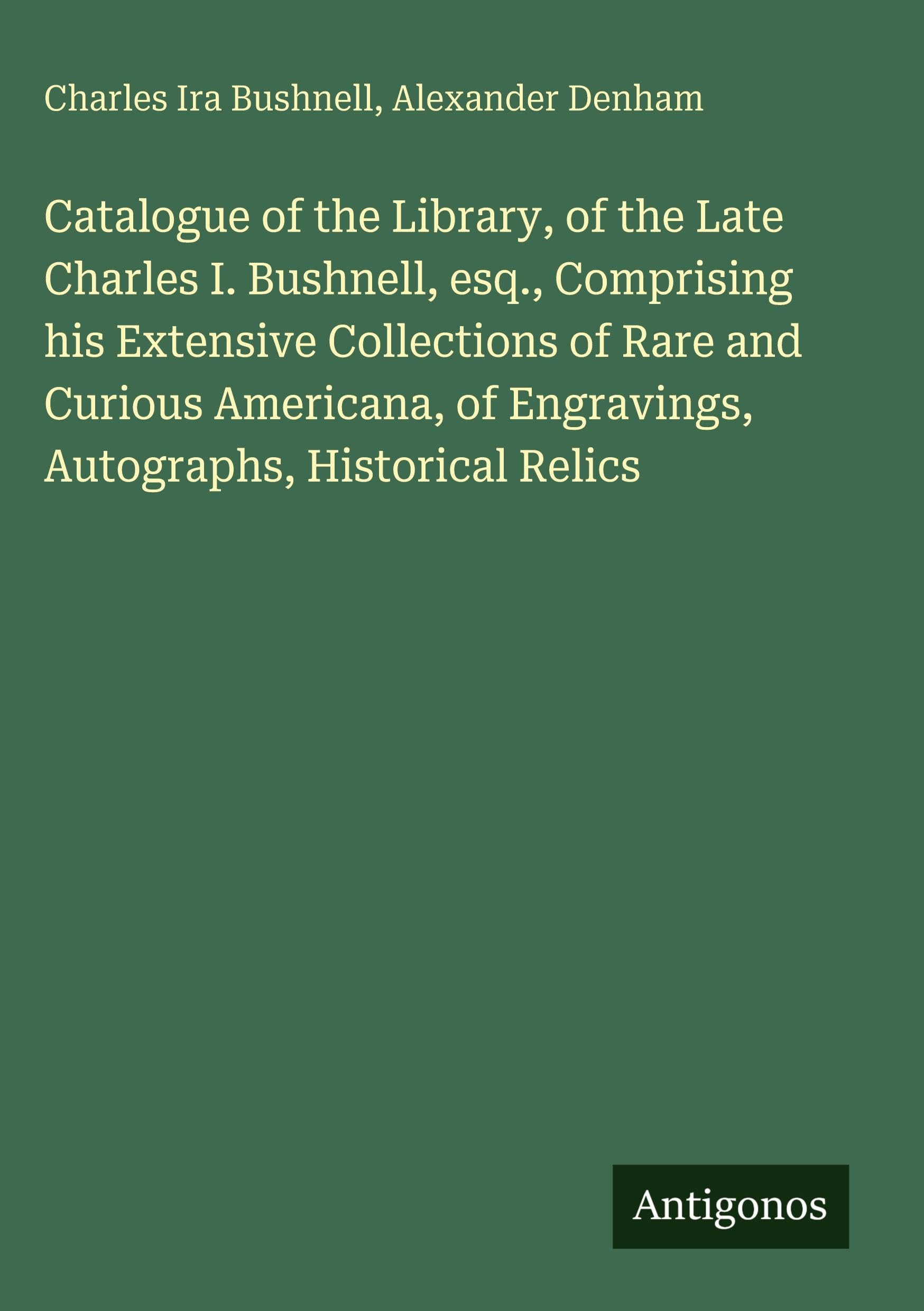 Catalogue of the Library, of the Late Charles I. Bushnell, esq., Comprising his Extensive Collections of Rare and Curious Americana, of Engravings, Autographs, Historical Relics Classics