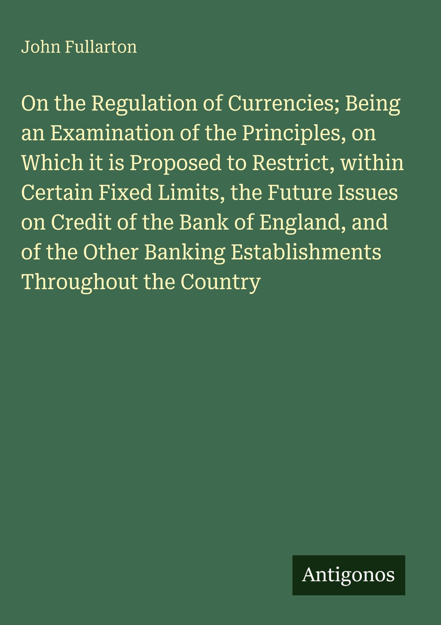 On the Regulation of Currencies; Being an Examination of the Principles, on Which it is Proposed to Restrict, within Certain Fixed Limits, the Future Issues on Credit of the Bank of England, and of the Other Banking Establishments Throughout the Country Classics