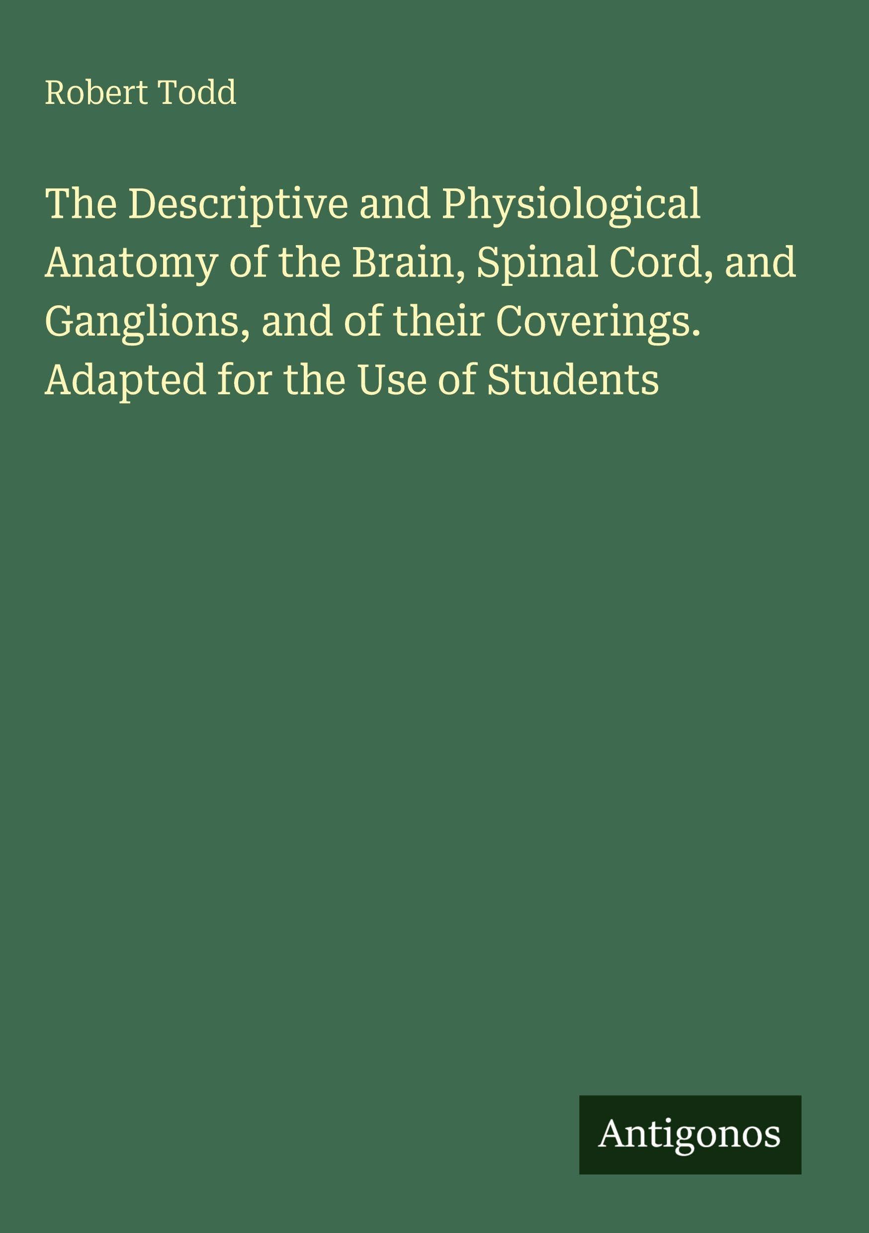 The Descriptive and Physiological Anatomy of the Brain, Spinal Cord, and Ganglions, and of their Coverings. Adapted for the Use of Students Classics