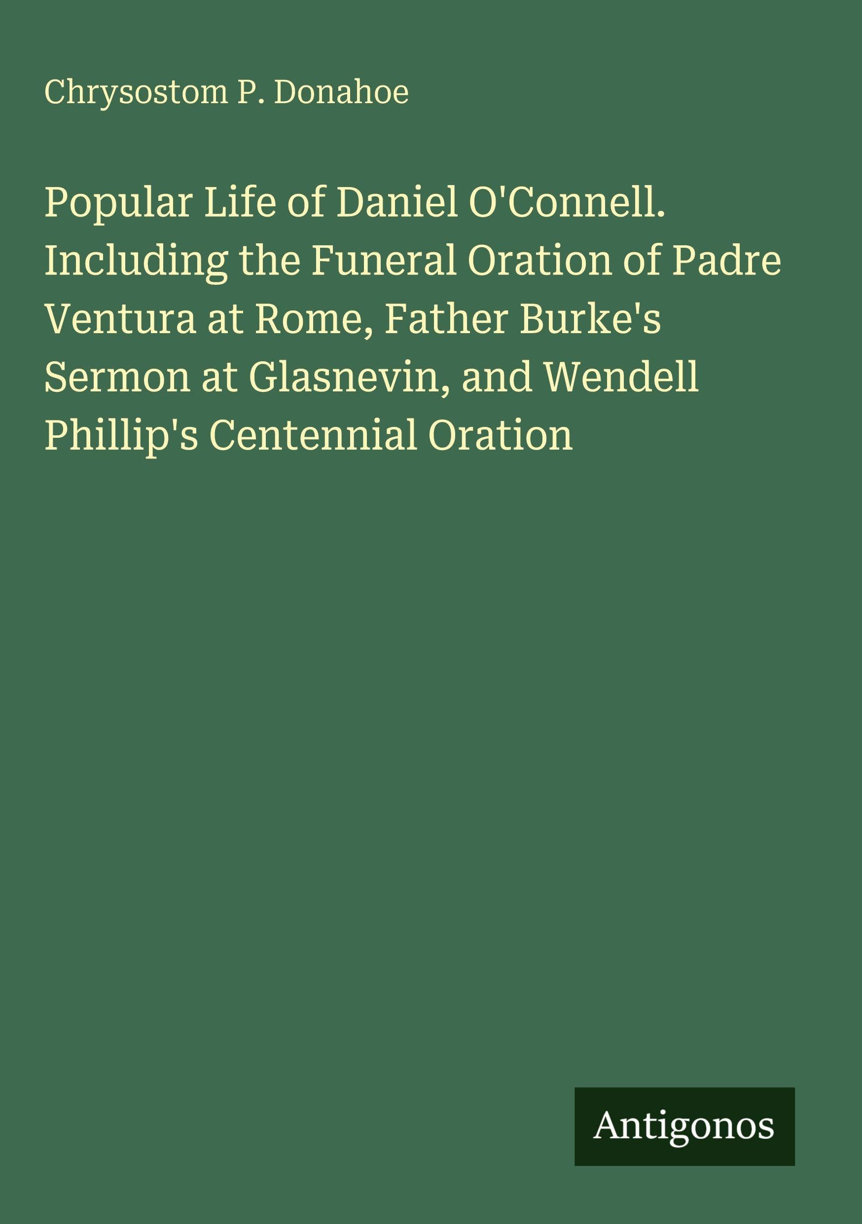 Popular Life of Daniel O'Connell. Including the Funeral Oration of Padre Ventura at Rome, Father Burke's Sermon at Glasnevin, and Wendell Phillip's Centennial Oration Classics