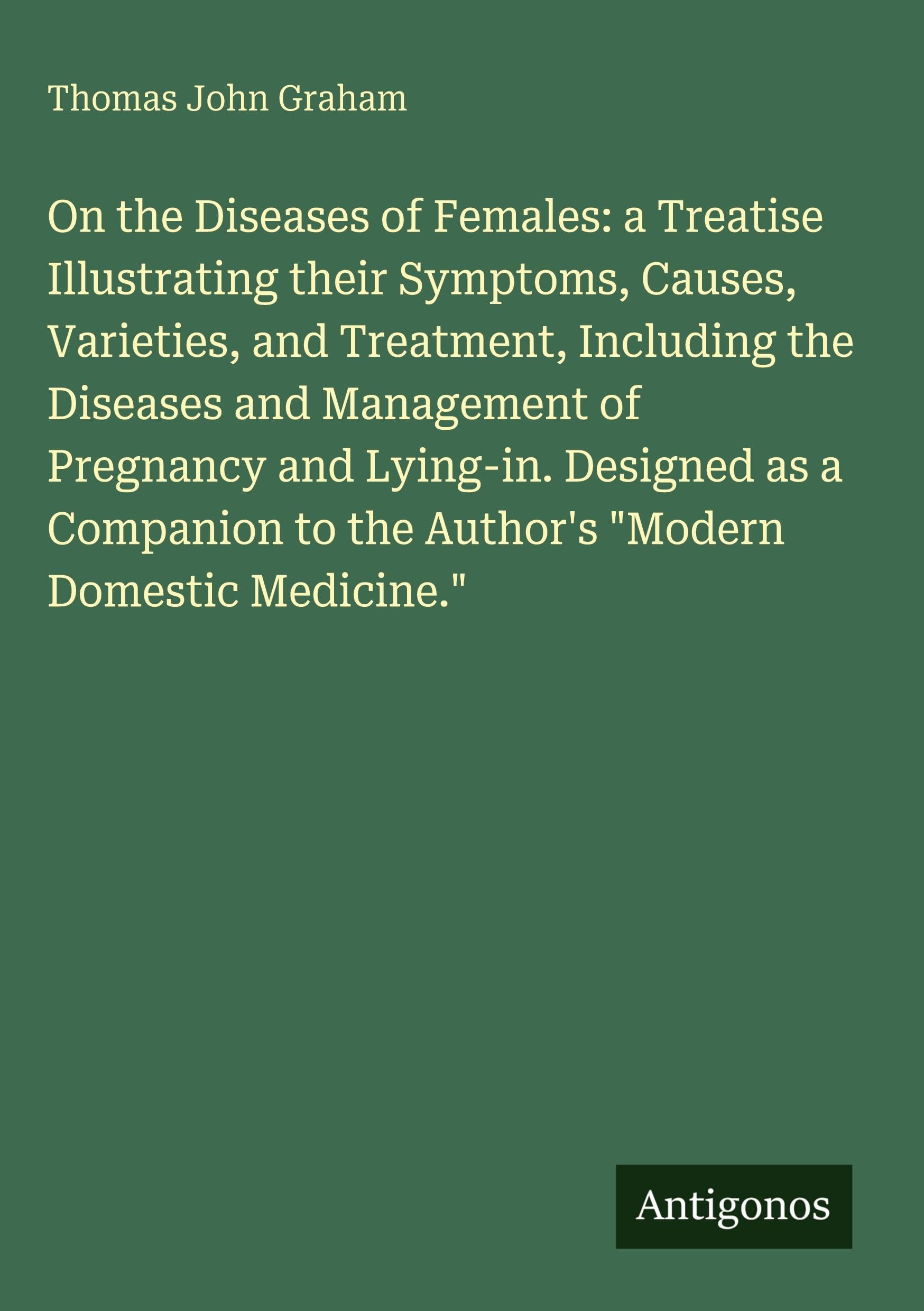 On the Diseases of Females: a Treatise Illustrating their Symptoms, Causes, Varieties, and Treatment, Including the Diseases and Management of Pregnancy and Lying-in. Designed as a Companion to the Author's "Modern Domestic Medicine." Classics