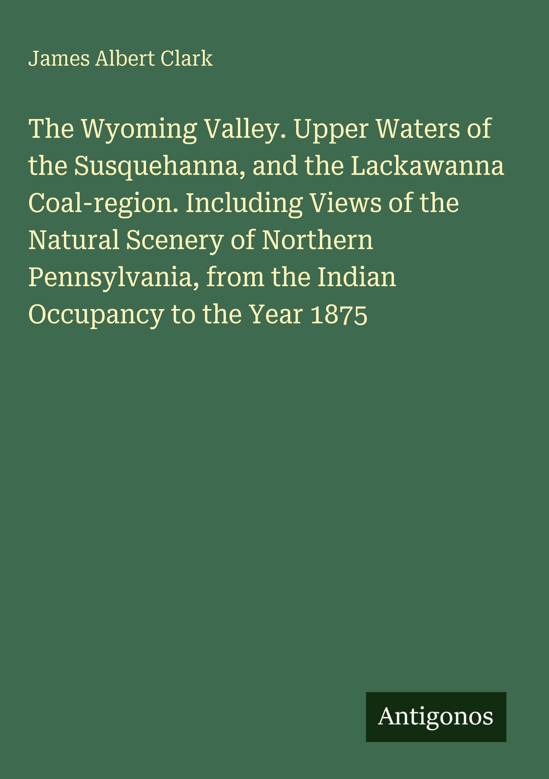 The Wyoming Valley. Upper Waters of the Susquehanna, and the Lackawanna Coal-region. Including Views of the Natural Scenery of Northern Pennsylvania, from the Indian Occupancy to the Year 1875 Classics