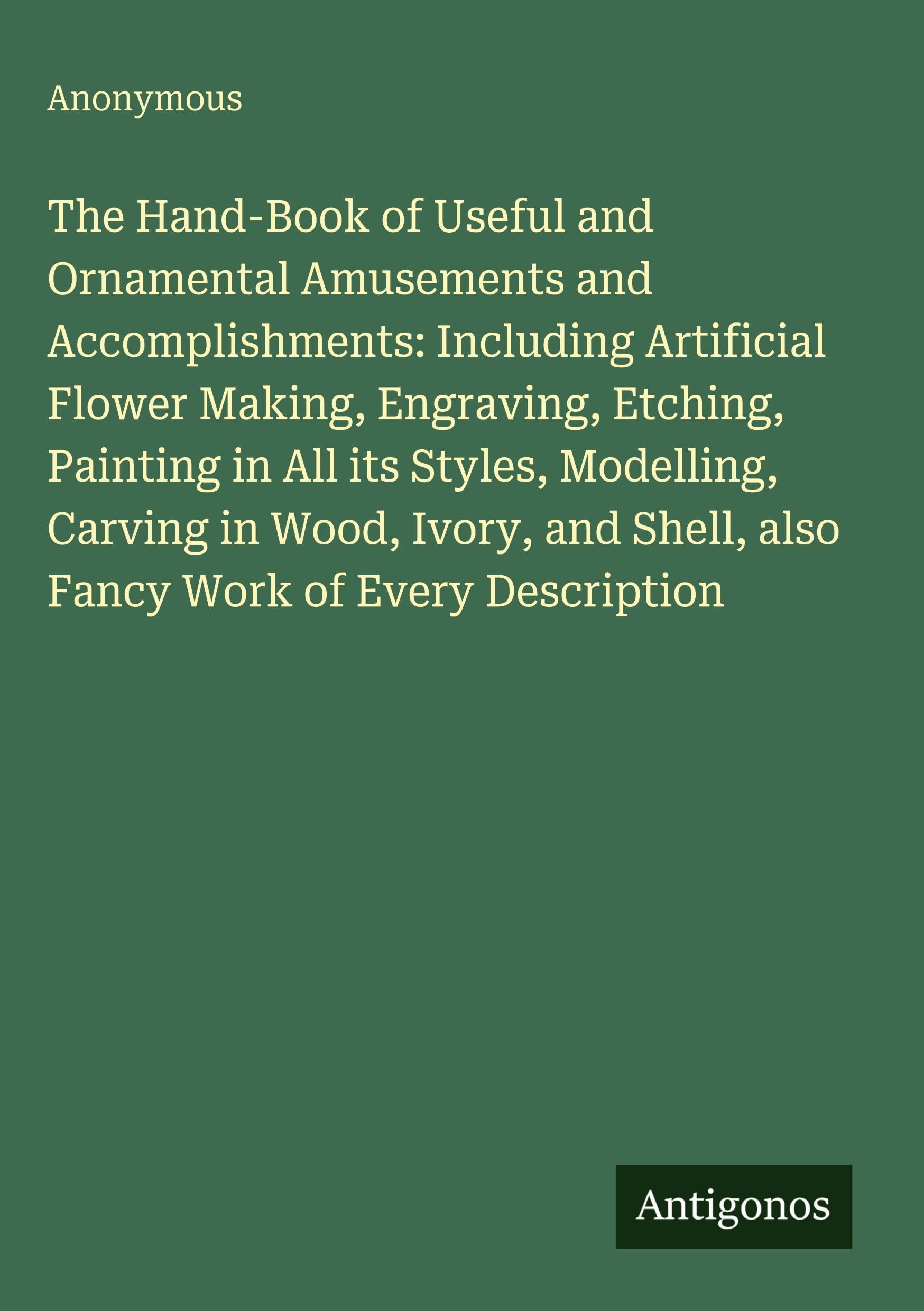 The Hand-Book of Useful and Ornamental Amusements and Accomplishments: Including Artificial Flower Making, Engraving, Etching, Painting in All its Styles, Modelling, Carving in Wood, Ivory, and Shell, also Fancy Work of Every Description Classics
