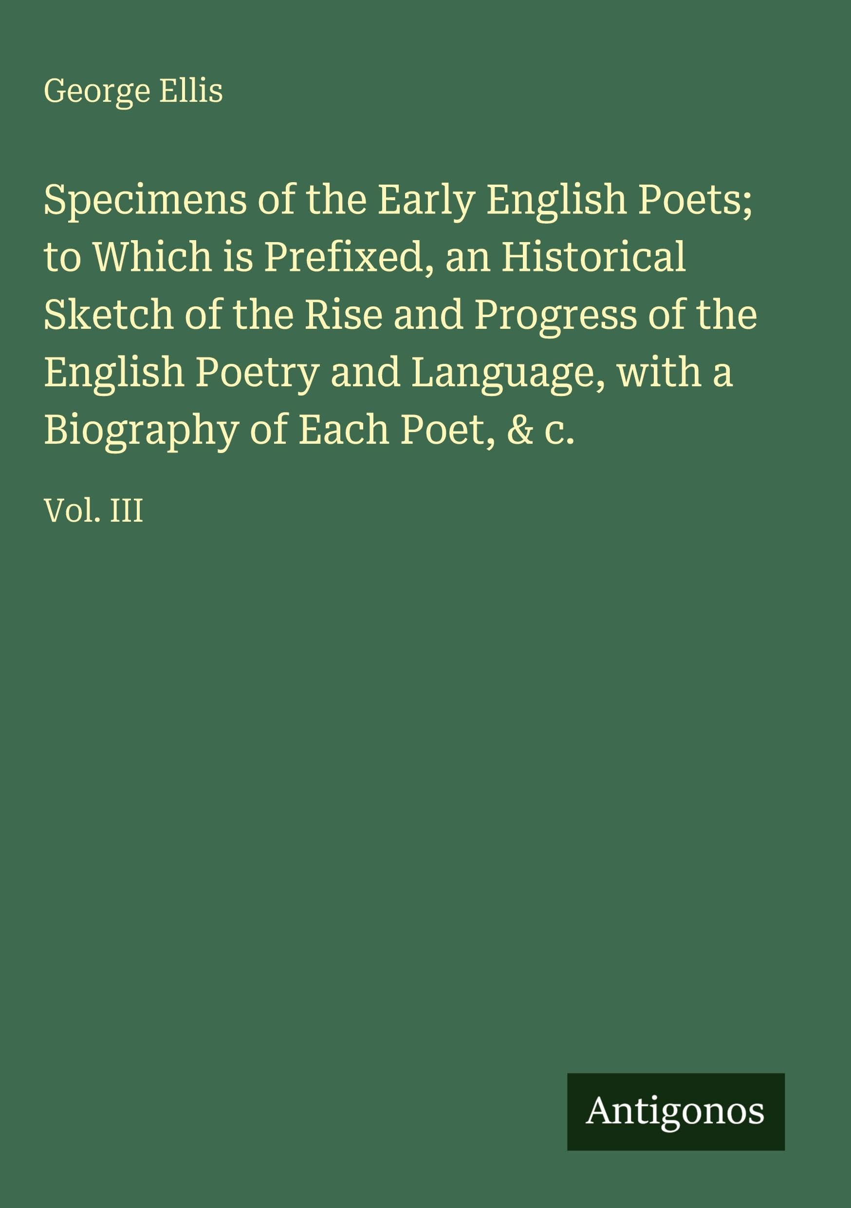 Specimens of the Early English Poets; to Which is Prefixed, an Historical Sketch of the Rise and Progress of the English Poetry and Language, with a Biography of Each Poet, & c. Classics