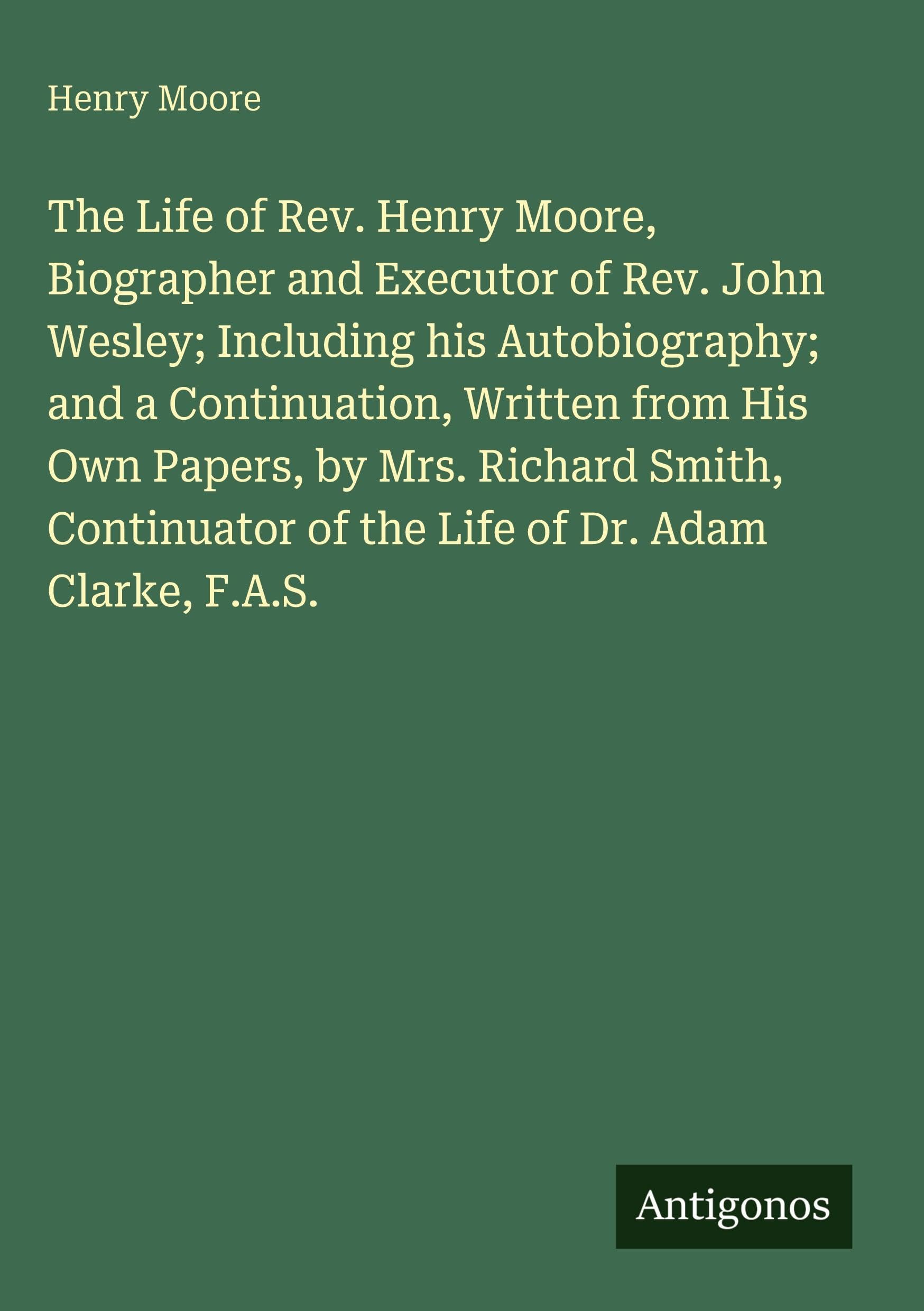 The Life of Rev. Henry Moore, Biographer and Executor of Rev. John Wesley; Including his Autobiography; and a Continuation, Written from His Own Papers, by Mrs. Richard Smith, Continuator of the Life of Dr. Adam Clarke, F.A.S. Classics