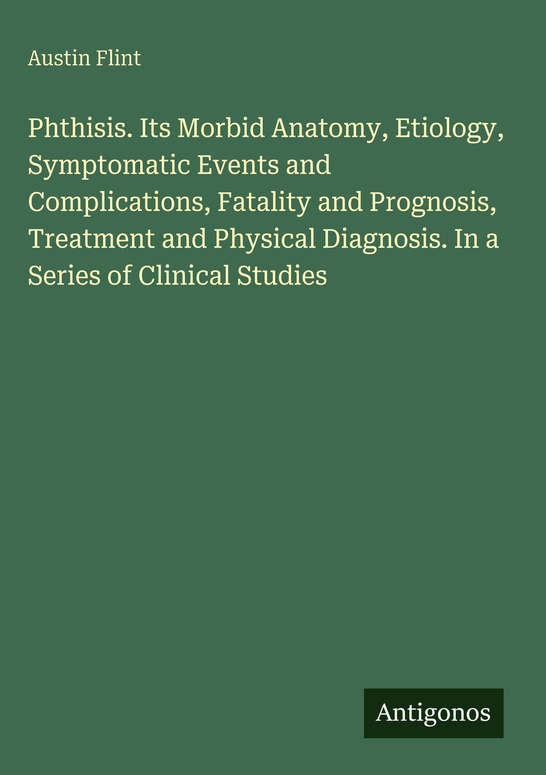 Phthisis. Its Morbid Anatomy, Etiology, Symptomatic Events and Complications, Fatality and Prognosis, Treatment and Physical Diagnosis. In a Series of Clinical Studies Classics