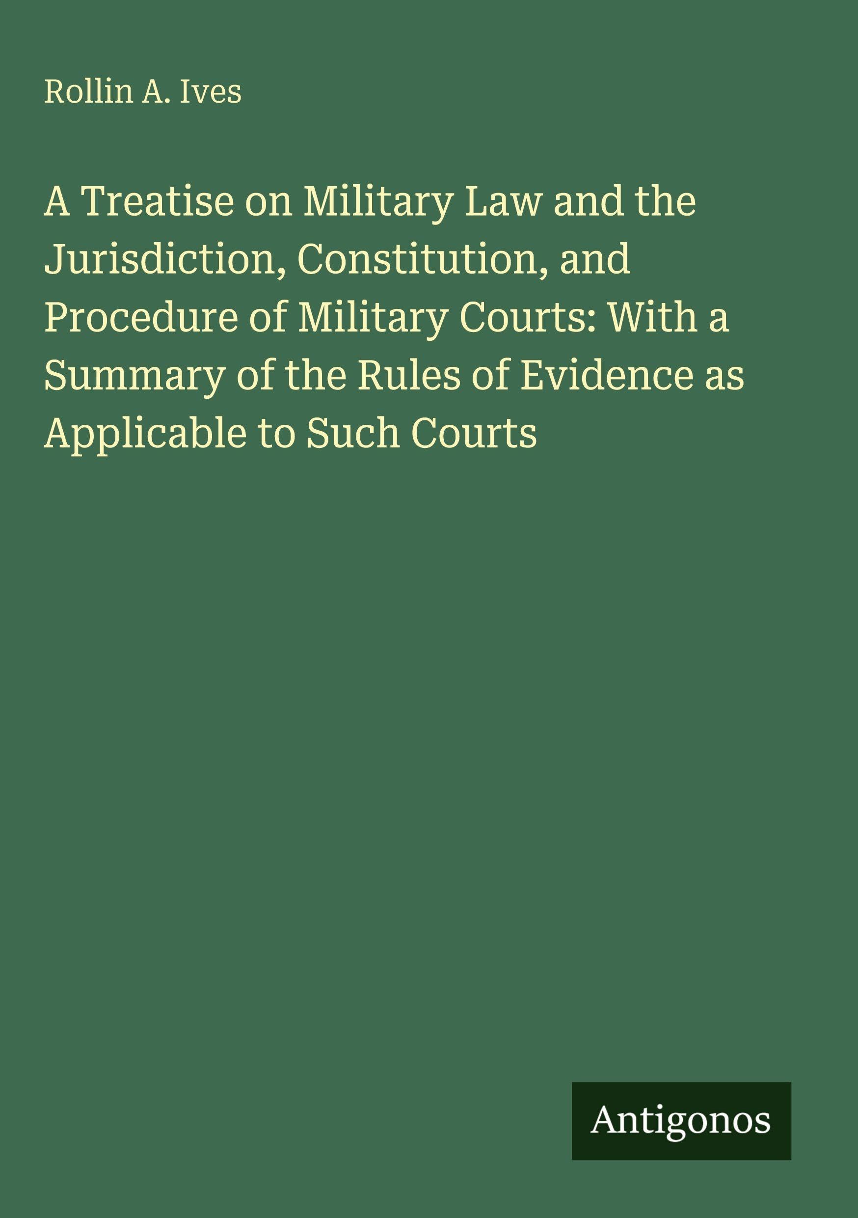 A Treatise on Military Law and the Jurisdiction, Constitution, and Procedure of Military Courts: With a Summary of the Rules of Evidence as Applicable to Such Courts Classics