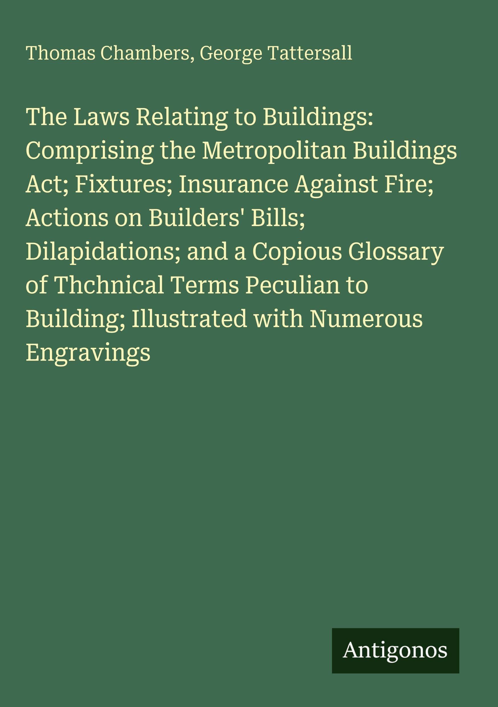 The Laws Relating to Buildings: Comprising the Metropolitan Buildings Act; Fixtures; Insurance Against Fire; Actions on Builders' Bills; Dilapidations; and a Copious Glossary of Thchnical Terms Peculian to Building; Illustrated with Numerous Engravings Classics