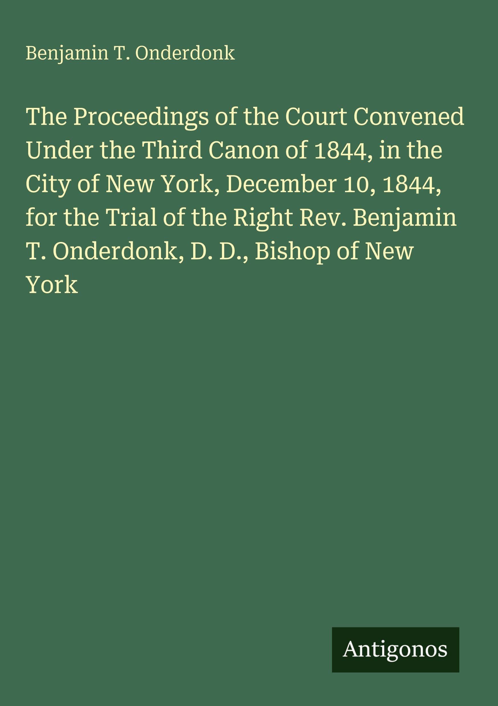 The Proceedings of the Court Convened Under the Third Canon of 1844, in the City of New York, December 10, 1844, for the Trial of the Right Rev. Benjamin T. Onderdonk, D. D., Bishop of New York Classics