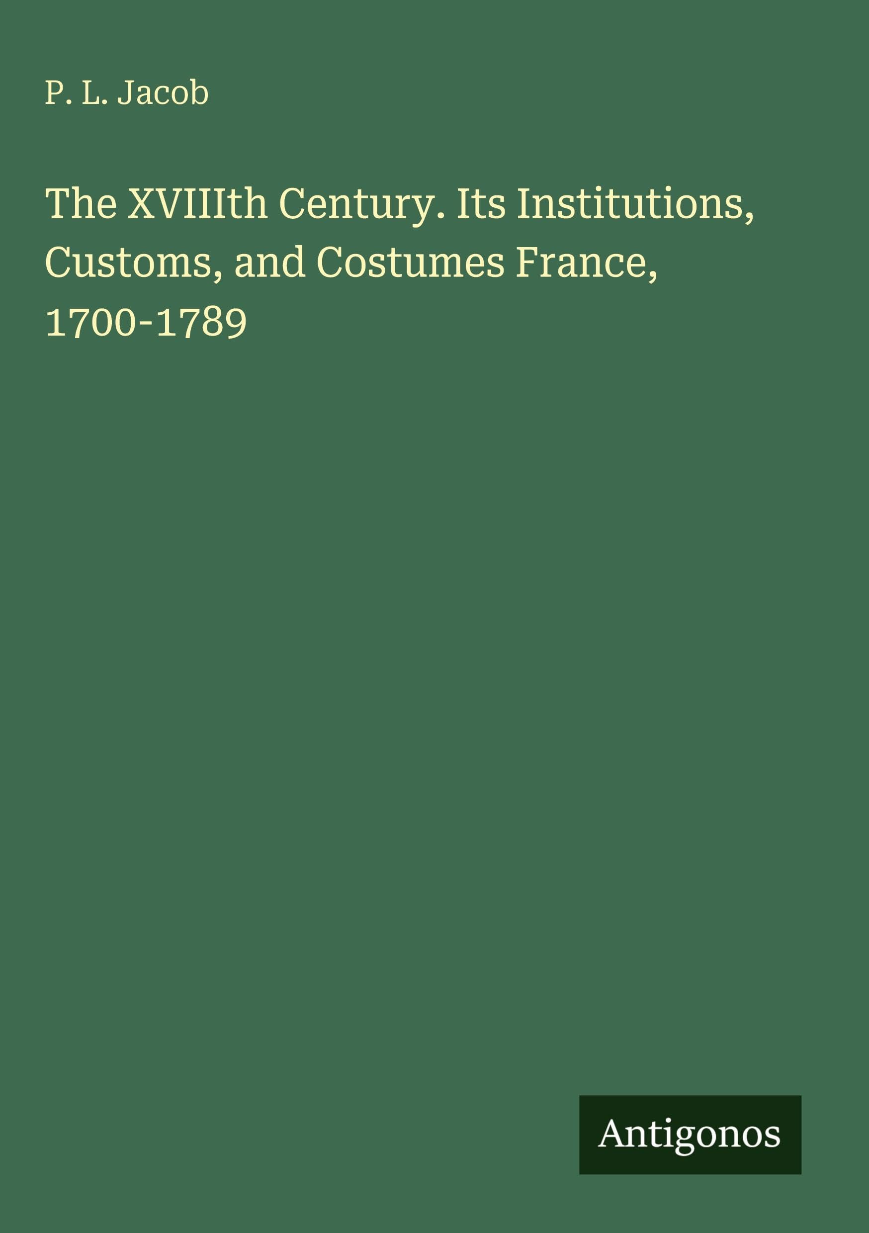 The XVIIIth Century. Its Institutions, Customs, and Costumes France, 1700-1789 Classics