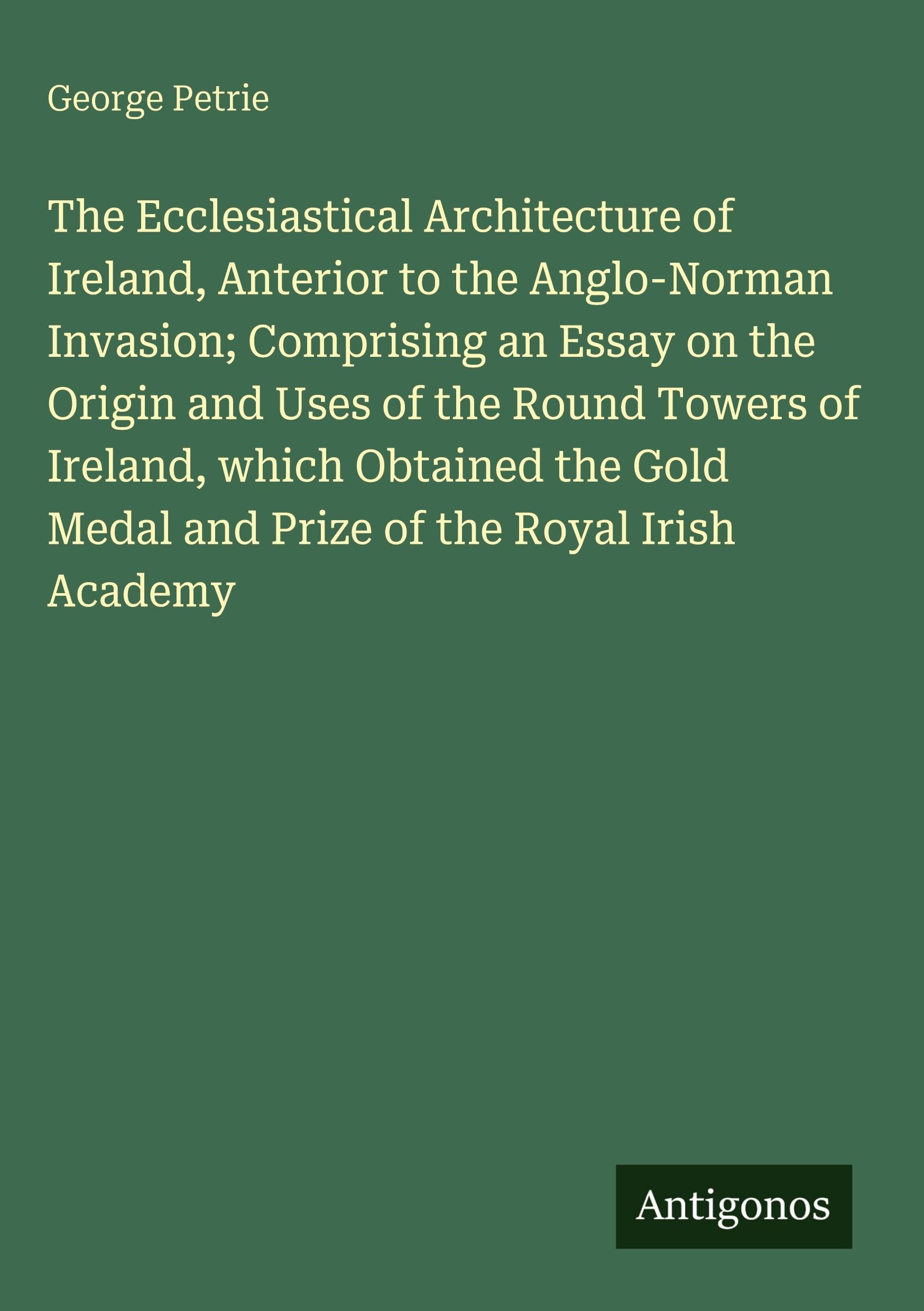 The Ecclesiastical Architecture of Ireland, Anterior to the Anglo-Norman Invasion; Comprising an Essay on the Origin and Uses of the Round Towers of Ireland, which Obtained the Gold Medal and Prize of the Royal Irish Academy Classics