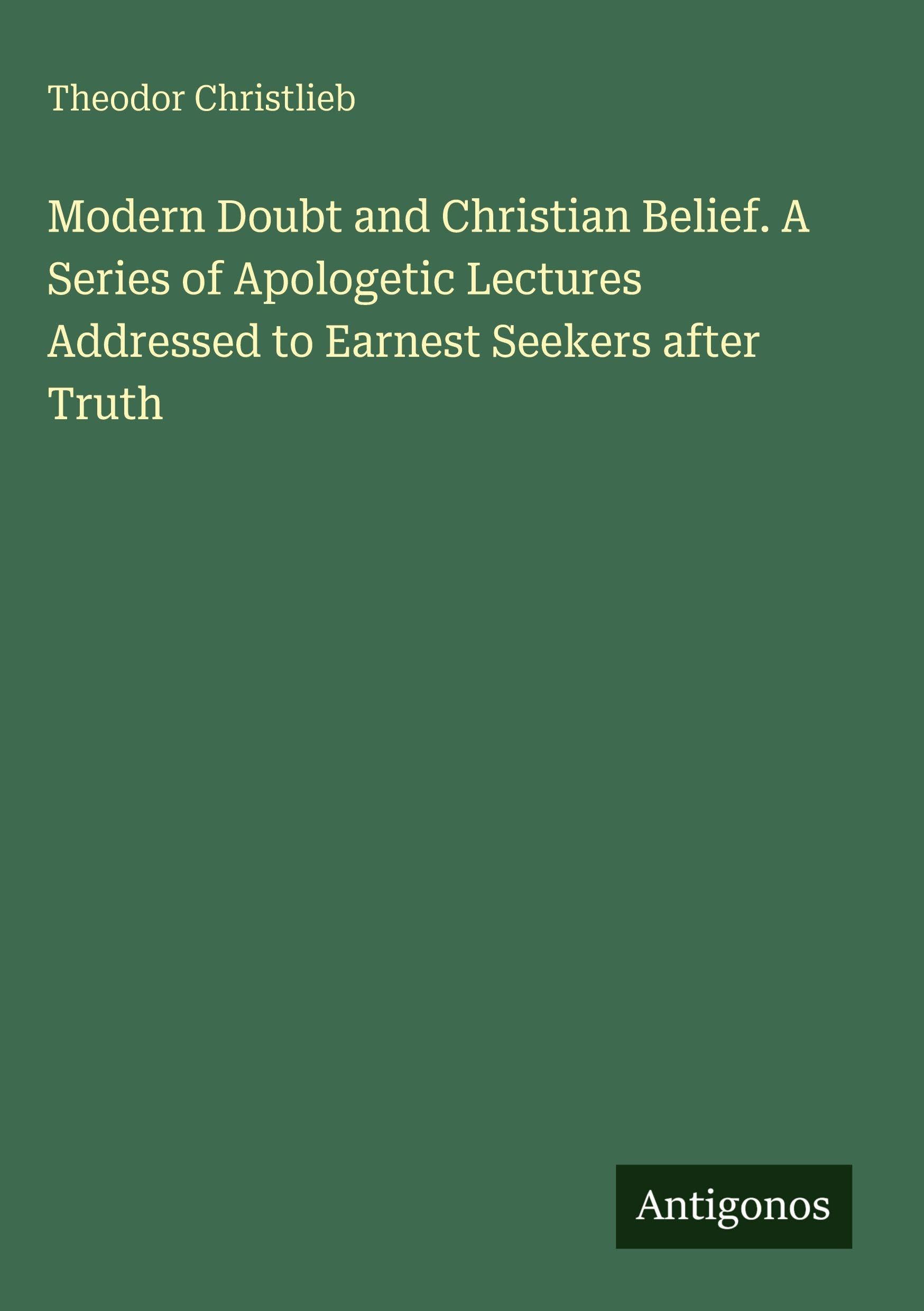 Modern Doubt and Christian Belief. A Series of Apologetic Lectures Addressed to Earnest Seekers after Truth Classics