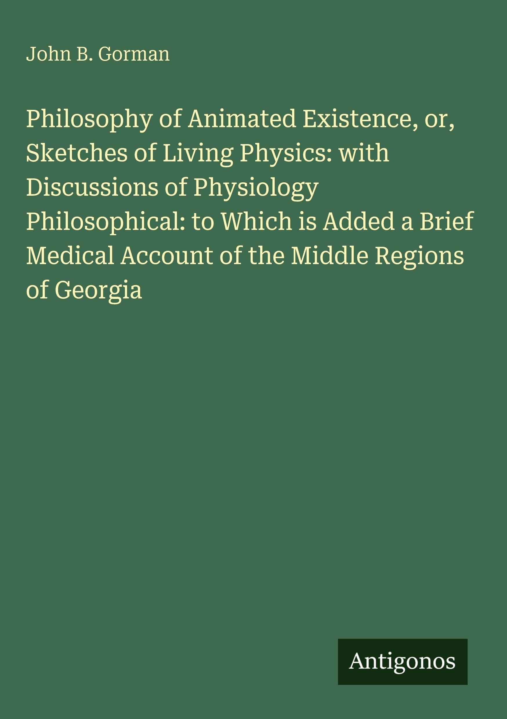 Philosophy of Animated Existence, or, Sketches of Living Physics: with Discussions of Physiology Philosophical: to Which is Added a Brief Medical Account of the Middle Regions of Georgia Classics