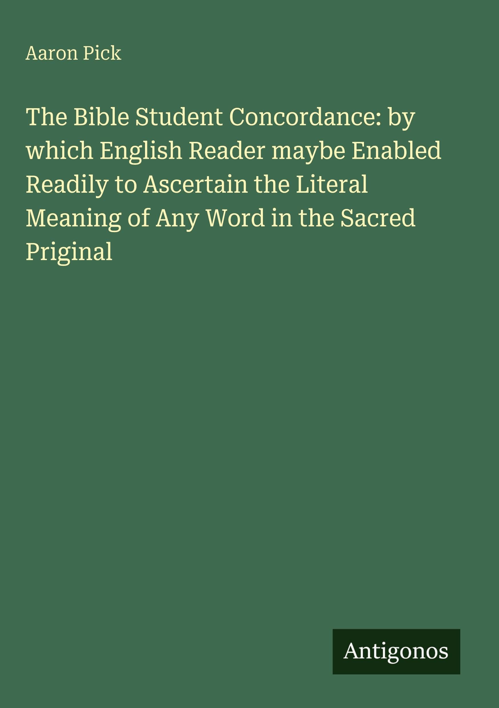 The Bible Student Concordance: by which English Reader maybe Enabled Readily to Ascertain the Literal Meaning of Any Word in the Sacred Priginal Classics