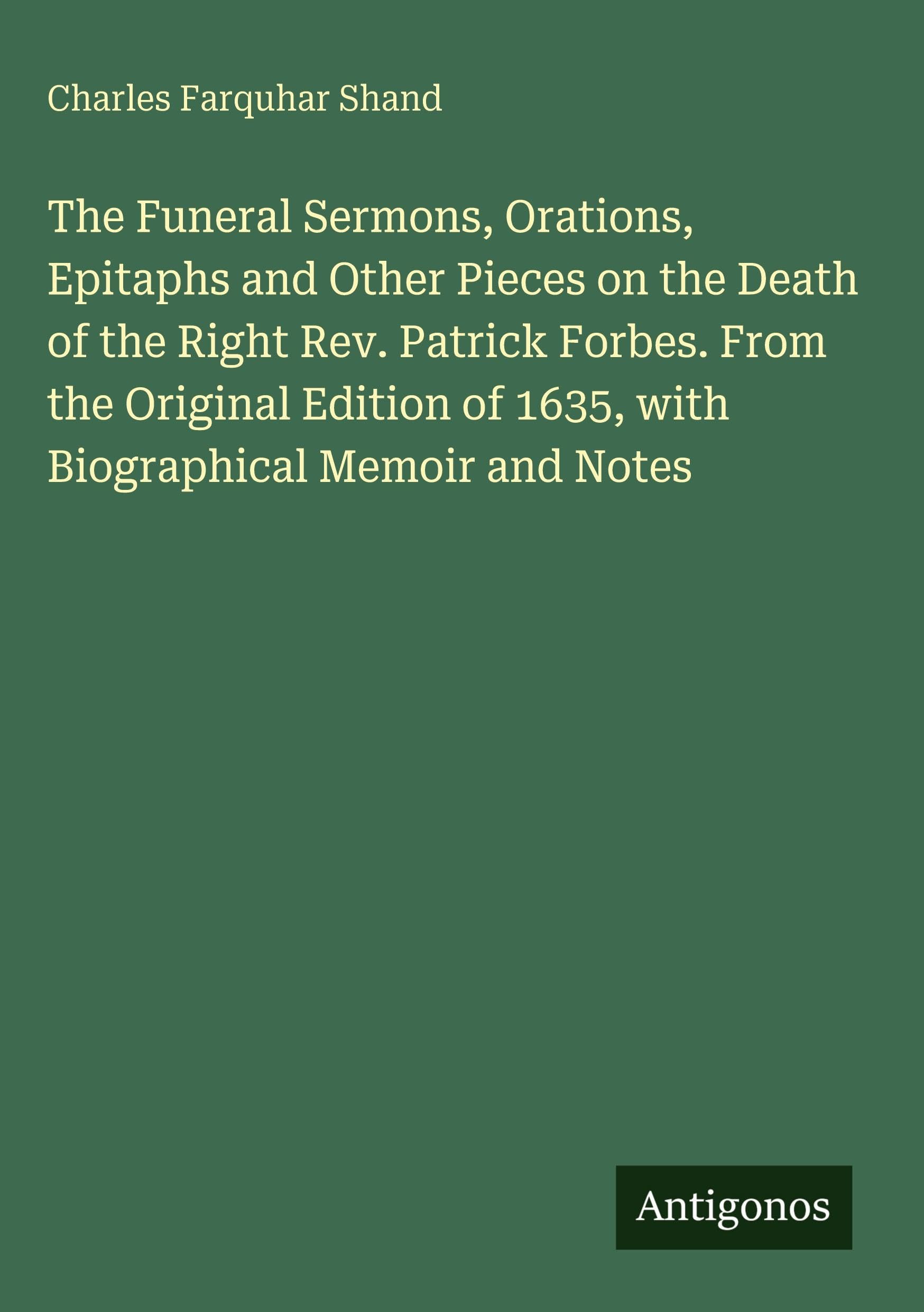 The Funeral Sermons, Orations, Epitaphs and Other Pieces on the Death of the Right Rev. Patrick Forbes. From the Original Edition of 1635, with Biographical Memoir and Notes Classics