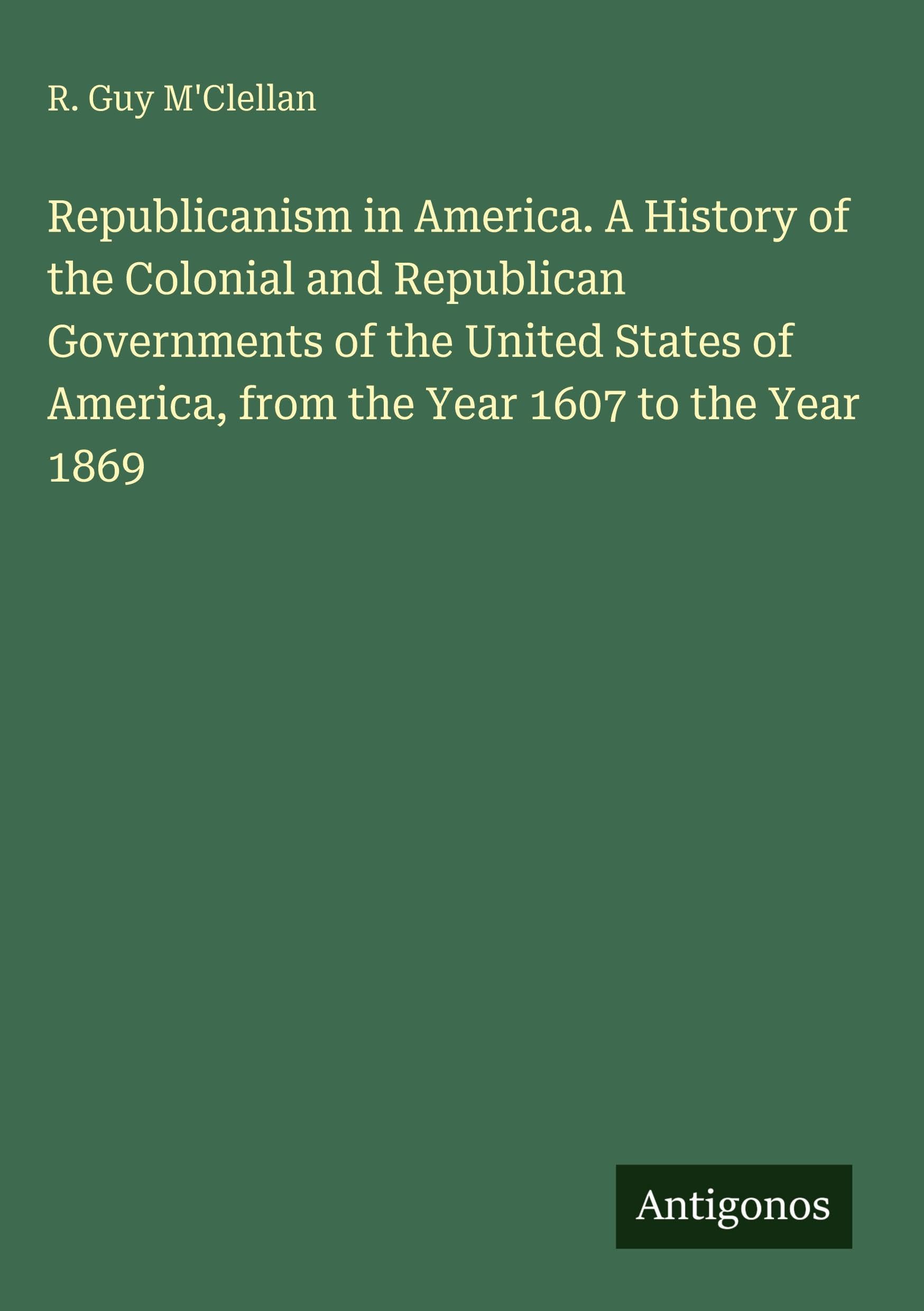 Republicanism in America. A History of the Colonial and Republican Governments of the United States of America, from the Year 1607 to the Year 1869 Classics