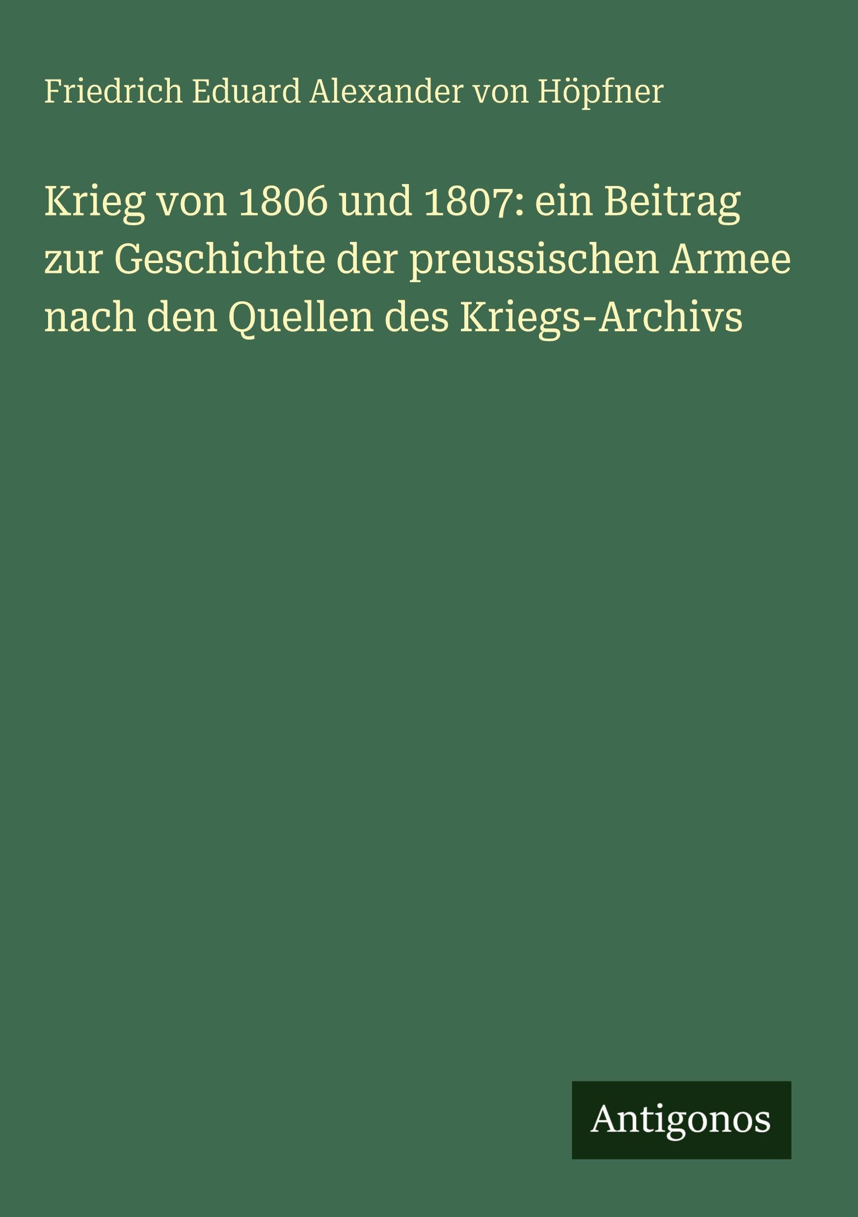 Krieg von 1806 und 1807: ein Beitrag zur Geschichte der preussischen Armee nach den Quellen des Kriegs-Archivs Classics
