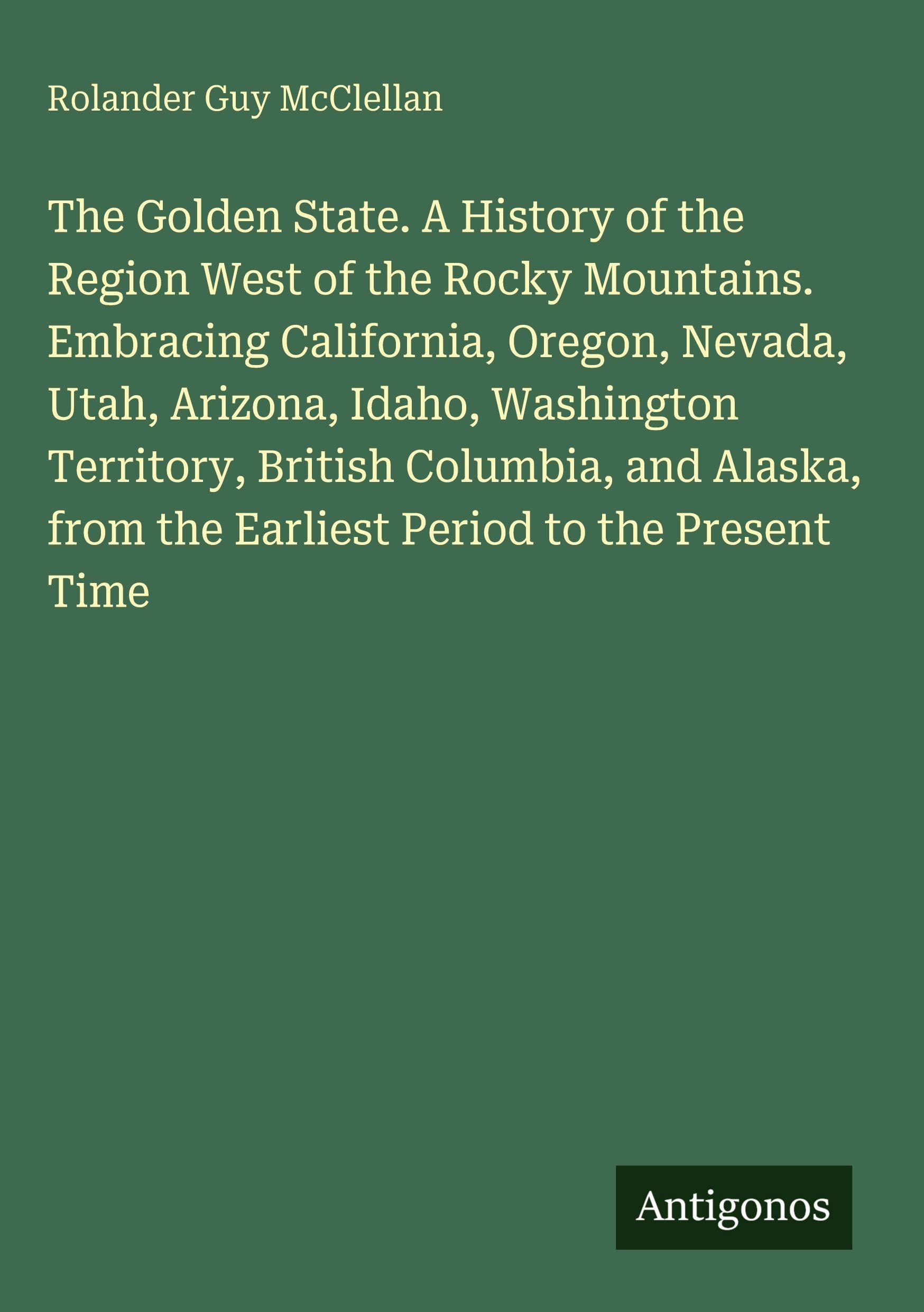 The Golden State. A History of the Region West of the Rocky Mountains. Embracing California, Oregon, Nevada, Utah, Arizona, Idaho, Washington Territory, British Columbia, and Alaska, from the Earliest Period to the Present Time Classics