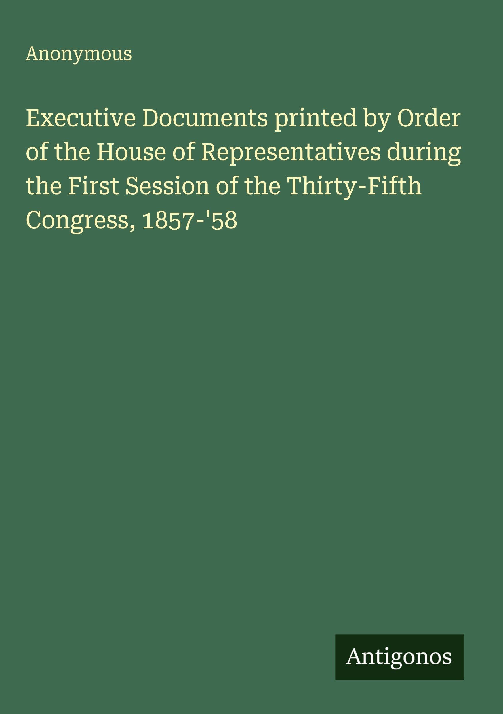 Executive Documents printed by Order of the House of Representatives during the First Session of the Thirty-Fifth Congress, 1857-'58 Classics