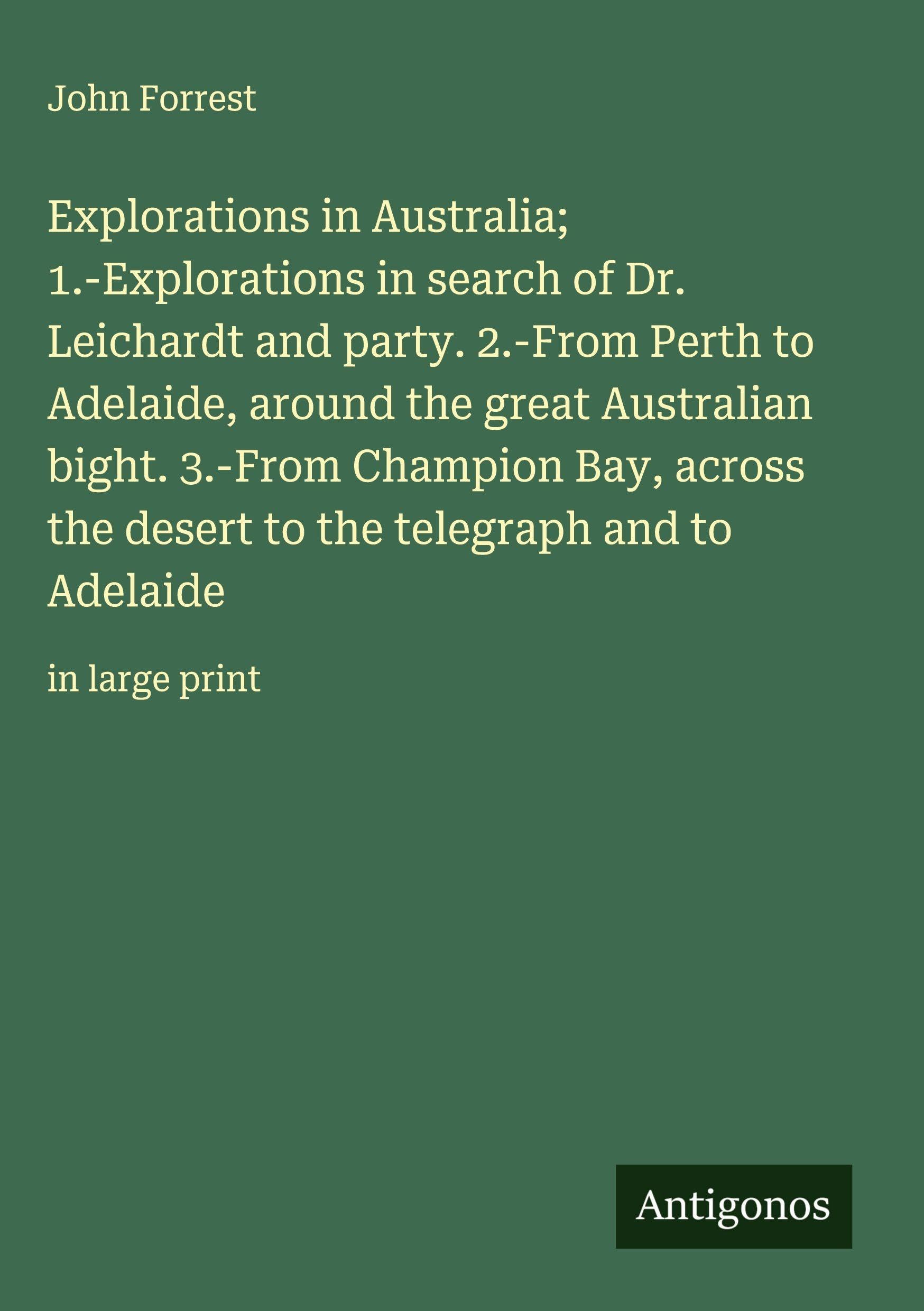 Explorations in Australia; 1.-Explorations in search of Dr. Leichardt and party. 2.-From Perth to Adelaide, around the great Australian bight. 3.-From Champion Bay, across the desert to the telegraph and to Adelaide Classics